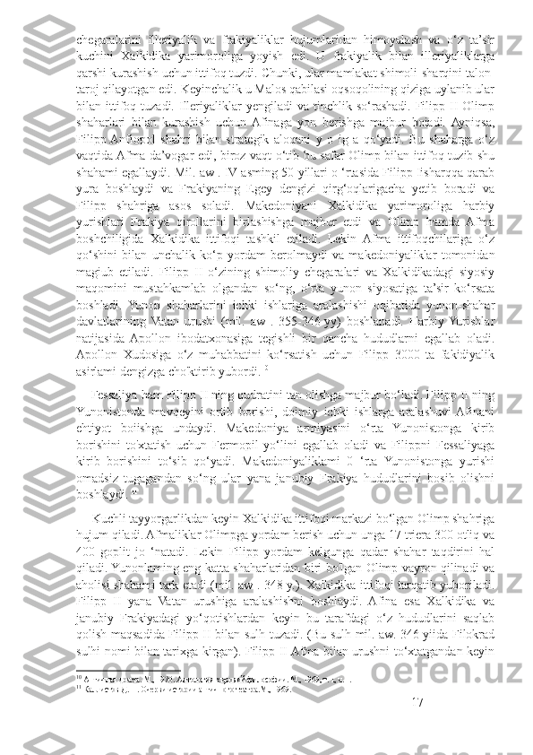 chegaralarini   illeriyalik   va   frakiyaliklar   hujumlaridan   himoyalash   va   o‘z   ta’sir
kuchini   Xalkidika   yarimoroliga   yoyish   edi.   U   frakiyalik   bilan   illeriyaliklarga
qarshi kurashish uchun ittifoq tuzdi. Chunki, ular mamlakat shimoli-sharqini talon-
taroj qilayotgan edi. Keyinchalik u Malos qabilasi oqsoqolining qiziga uylanib ular
bilan  ittifoq  tuzadi.  Illeriyaliklar   yengiladi  va  tinchlik  so‘rashadi.  Filipp  II  Olimp
shaharlari   bilan   kurashish   uchun  Afinaga   yon   berishga   majbur   boiadi.  Ayniqsa,
Filipp  Anfiopol   shahri   bilan   strategik   aloqani   y   o   ig   a   qo‘yadi.   Bu   shaharga   o‘z
vaqtida Afma da’vogar edi, biroz vaqt o‘tib bu safar Olimp bilan ittifoq tuzib shu
shahami egallaydi. Mil. aw . IV asming 50-yillari o ‘rtasida Filipp Iisharqqa qarab
yura   boshlaydi   va   Frakiyaning   Egey   dengizi   qirg‘oqlarigacha   yetib   boradi   va
Filipp   shahriga   asos   soladi.   Makedoniyani   Xalkidika   yarimoroliga   harbiy
yurishlari   Frakiya   qirollarini   birlashishga   majbur   etdi   va   Olimp   hamda   Afma
boshchiligida   Xalkidika   ittifoqi   tashkil   etiladi.   Lekin   Afma   ittifoqchilariga   o‘z
qo‘shini   bilan   unchalik   ko‘p   yordam   berolmaydi   va   makedoniyaliklar   tomonidan
magiub   etiladi.   Filipp   II   o‘zining   shimoliy   chegaralari   va   Xalkidikadagi   siyosiy
maqomini   mustahkamlab   olgandan   so‘ng,   o‘rta   yunon   siyosatiga   ta’sir   ko‘rsata
boshladi.   Yunon   shaharlarini   ichki   ishlariga   aralashishi   oqibatida   yunon-shahar
davlatlarining   Vatan   urushi   (mil.   aw   .   355-346-yy)   boshlanadi.   Harbiy  Yurishlar
natijasida   Apollon   ibodatxonasiga   tegishli   bir   qancha   hududlarni   egallab   oladi.
Apollon   Xudosiga   o‘z   muhabbatini   ko‘rsatish   uchun   Filipp   3000   ta   fakidiyalik
asirlami dengizga cho'ktirib yubordi. 10
       Fessaliya ham Filipp II ning qudratini tan olishga majbur bo‘ladi. Filipp II ning
Yunonistonda   mavqeyini   ortib   borishi,   doimiy   ichki   ishlarga   aralashuvi  Afinani
ehtiyot   boiishga   undaydi.   Makedoniya   armiyasini   o‘rta   Yunonistonga   kirib
borishini   to'xtatish   uchun   Fermopil   yo‘lini   egallab   oladi   va   Filippni   Fessaliyaga
kirib   borishini   to‘sib   qo‘yadi.   Makedoniyaliklami   0   ‘rta   Yunonistonga   yurishi
omadsiz   tugagandan   so‘ng   ular   yana   janubiy   Frakiya   hududlarini   bosib   olishni
boshlaydi.  11
      Kuchli tayyorgarlikdan keyin Xalkidika ittifoqi markazi bo‘lgan Olimp shahriga
hujum qiladi. Afmaliklar Olimpga yordam berish uchun unga 17 triera 300 otliq va
400   goplit   jo   ‘natadi.   Lekin   Filipp   yordam   kelgunga   qadar   shahar   taqdirini   hal
qiladi. Yunonlaming eng katta shaharlaridan biri bo'lgan Olimp vayron qilinadi va
aholisi shahami tark etadi (mil. aw . 348-y.). Xalkidika ittifoqi tarqatib yuboriladi.
Filipp   II   yana   Vatan   urushiga   aralashishni   boshlaydi.   Afina   esa   Xalkidika   va
janubiy   Frakiyadagi   yo‘qotishlardan   keyin   bu   tarafdagi   o‘z   hududlarini   saqlab
qolish maqsadida Filipp II bilan sulh tuzadi. (Bu sulh mil. aw. 346-yiida Filokrad
sulhi nomi bilan tarixga kirgan). Filipp II Afma bilan urushni to‘xtatgandan keyin
10
  Античная драма. М., 1970. Антология мировой философии. М., 1969, т.  I , ч.  I .  
11
  Каллистов Д. П. Очерки истории античного театра.М., 1969.
17 