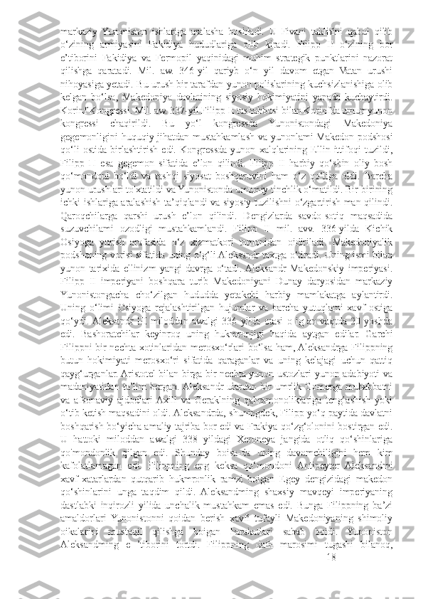 markaziy   Yunoniston   ishlariga   aralasha   boshladi.   U   Fivani   taklifini   qabul   qilib
o‘zining   armiyasini   Fakidiya   hududlariga   olib   kiradi.   Filipp   II   o‘zining   bor
e’tiborini   Fakidiya   va   Fermopil   yaqinidagi   muhim   strategik   punktlarini   nazorat
qilishga   qaratadi.   Mil.   aw.   346-yil   qariyb   o‘n   yil   davom   etgan   Vatan   urushi
nihoyasiga yetadi. Bu urush bir tarafdan yunon polislarining kuchsizlanishiga olib
kelgan   bo‘lsa,   Makedoniya   davlatining   siyosiy   hokimiyatini   yanada   kuchaytirdi.
Korinf Kongressi. Mil. aw. 337-yil Filipp II tashabbusi bilan Korinfda umumyunon
kongressi   chaqirildi.   Bu   yo‘l   kongressda   Yunonistondagi   Makedoniya
gegemonligini huquqiy jihatdan mustahkamlash va yunonlami Makedon podshosi
qo‘li   ostida   birlashtirish   edi.   Kongressda   yunon   xalqlarining   Ellin   ittifoqi   tuzildi,
Filipp   П   esa   gegemon   sifatida   e’lon   qilindi.   Filipp   II   harbiy   qo‘shin   oliy   bosh
qo‘mondoni   bo‘ldi   va   tashqi   siyosat   boshqaruvini   ham   o‘z   qo‘liga   oldi.   Barcha
yunon urushlari to'xtatildi va Yunonistonda umumiy tinchlik o‘matildi. Bir-birining
ichki ishlariga aralashish ta’qiqlandi va siyosiy tuzilishni o‘zgartirish man qilindi.
Qaroqchilarga   qarshi   urush   e’lon   qilindi.   Dengizlarda   savdo-sotiq   maqsadida
suzuvchilami   ozodligi   mustahkamlandi.   Filipp   II   mil.   avv.   336-yilda   Kichik
Osiyoga   yurish   arafasida   o‘z   xizmatkori   tomonidan   oidiriladi.   Makedoniyalik
podshoning vorisi sifatida uning o‘g‘li Aleksandr taxtga o‘tiradi. Uning ismi bilan
yunon   tarixida   ellinizm   yangi   davrga   o‘tadi.  Aleksandr   Makedonskiy   imperiyasi.
Filipp   II   imperiyani   boshqara   turib   Makedoniyani   Dunay   daryosidan   markaziy
Yunonistongacha   cho‘zilgan   hududda   yetakchi   harbiy   mamlakatga   aylantirdi.
Uning   o‘limi   Osiyoga   rejalashtirilgan   hujumlar   va   barcha   yutuqlami   xavf   ostiga
qo‘ydi.  Aleksandr   III   miloddan   awalgi   336   yilda   otasi   o   ig   an   vaqtda   20   yoshda
edi.   Bashoratchilar   keyinroq   uning   hukmronjigi   haqida   aytgan   edilar.   Garchi
Filippni bir nechta xotinlaridan merosxo‘rlari bo‘lsa ham, Aleksandrga Filippning
butun   hokimiyati   merosxo‘ri   sifatida   qaraganlar   va   uning   kelajagi   uchun   qattiq
qayg‘urganlar. Aristotel bilan birga bir nechta yunon ustozlari yunon adabiyoti va
madaniyatidan   ta’lim   bergan.  Aleksandr   ulardan   bir   umrlik   Gomerga   muhabbatni
va   afsonaviy   ajdodlari  Axill   va   Geraklning   qahramonoliklariga   tenglashish   yoki
o‘tib ketish maqsadini oldi. Aleksandrda, shuningdek, Filipp yo‘q paytida davlatni
boshqarish bo‘yicha amaliy tajriba bor edi va Frakiya qo‘zg‘olonini bostirgan edi.
U   hattoki   miloddan   awalgi   338   yildagi   Xeroneya   jangida   otliq   qo‘shinlariga
qo'mondonlik   qilgan   edi.   Shunday   boisa-da   uning   davomchiligini   hem   kim
kafolatlamagan   edi.   Filippning   eng   keksa   qo‘mondoni   Antipeyter   Aleksandmi
xavf-xatarlardan   qutqarib   hukmronlik   ramzi   boigan   Egey   dengizidagi   makedon
qo‘shinlarini   unga   taqdim   qildi.   Aleksandming   shaxsiy   mavqeyi   imperiyaning
dastlabki   inqirozli   yilida   unchalik   mustahkam   emas   edi.   Bunga   Filippning   ba’zi
amaldorlari   Yunonistonni   qoidan   berish   xavfi   tufayli   Makedoniyaning   shimoliy
oikalarini   mustaqil   qilishga   boigan   harakatlari   sabab   boidi.   Yunoniston
Aleksandming   e   ’tiborini   tortdi.   Filippning   dafn   marosimi   tugashi   bilanoq,
18 