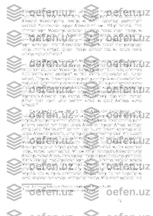 Aleksandr   Filippning   o'chini   olish   uchun   o'zini   mustaqil   deb   e’lon   qilgan
Yunonistonning   asosiy   polislari   Afina   va   Fivaga   yurish   qilishga   qaror   qildi.
Aleksandr   Makedoniyaning   Fessaliya   va   Korinf   Ligalaridagi   gegemonligini
tasdiqladi.   Yunonistondan   qaytgan   Aleksandr   mil.   aw   .   335-yil   bahorida   Filipp
o‘limidan   keyin   Makedoniya   asoratidan   qulutishga   harakat   qilgan   Tirakiya   va
Illiriyaga   qarshi   yurish   qildi.  Aleksandr   harbiy   harakatlami   Danube   daryosining
shimoligacha   uzaytirdi.   Filipp   II   ning   mil.   aw   .   339-yil   Skutiyadagi   g‘alabasidan
keyin   kamsitilgan   Triballi  Aleksandrdan   xotinlari   va   bolalari   bilan   yashayotgan
orolga   omonlik   so‘raydi.   Qolgan   Tirakiya   qabilalari   Geta   va   Danube   orasida
qolishga majbur bo‘lishdi. 12
          Kichik Osiyoning istilo etilishi.  Makedoniya mustahkamlangach, Aleksandr
mil.   avv.334-yilning   bahorida   Osiyoga   yurish   boshladi.   Uning   armiyasi   to‘liq
37.000 kishi edi, bundan Makedoniya falanga piyodalari 12.000 nafar, qo‘shimcha
3.000   kishilik   «qirol   gvardiyasi”   va   1800   kishilik   otliq   askarlar   edi.   Bundan
tashqari, Illiriya va Tihrasaning 9.000 ga yaqin yunon piyoda va otliq askarlari ham
mavjud edi. Qo‘shinlaming transport vositasi bo‘lib 200 ta yunon kemalari xizmat
qiladi.  Aleksandming   Osiyodagi   dastlabki   harakatlari   xuddi   teatr   sahnasidagiday
bo‘ldi.   U   Osiyo   tuprog‘iga   qadam   qo‘ygan   ilk   Makedoniya   podshosi   bo‘ldi.
Keyinchalik   Aleksandr   Troya   shahriga   bordi,   afsonaviy   Troya   shohi   Triamdan
Afinani   bosib   olgani   uchun   kechirim   so‘radi   va   ajdodi   Axillesga   xurmat
ko‘rsatdi. 13
         Granik jangi ( mil. aw . 334-yil) . Forslar Aleksandmi dastlab hozirgi Turkiya
hududida   kutib   olishdi.   Ilk   to‘qnashuv   Granik   daryosi,   hozirgi   Ko‘chabosh
bo‘yida, Anatoliyaning shimoli-g‘arbida boidi. Bu davrda forslar tomonida yunon
yollanma   askarlari   ham   boigan.   Jangda  Aleksandr   Troyadan  Afinaga   keltirilgan
zirhda   tushdi.   “Axilles   zirhi”   deb   nom   olgan   bu   zirh   forslami   sarosimaga   soldi.
Jangda   Aleksandr   yaralanib,   uning   hayotini   hamshirasining   akasi   Klit   qutqarib
qoldi.   Jangda  Aleksandr   2.   000   nafar   vatan   xoinini   qatl   ettirdi,   tirik   qolganlarini
Makedoniyagacha   bo‘yinlarida   zanjir   bilan   olib   bordi.   Aleksandr   askarlari
Anatoliyaning   janubi   bo‘ylab   g'arbga   harakat   qila   boshladi   va   fors   satrapliklari
Lidiya,   Kariava   Lusiani   egalladi.   Mil.   aw.   333-yil   bahorigacha  Aleksandr   hozirgi
Anatoliya markazi Anqara, o‘sha paytdagi Frigiya poytaxti Gordiumga yetib bordi.
Kichik   Osiyodagi   magiubiyatlardan   keyin   Doro   III   qo‘shinga   iste’dodli   sarkarda
Memnonni   qo‘mondori   qilib   tayinlaydi.   Memnon   Milet   shahrini   mustahkam
qilishga   harakat   qiladi,   lekin   tasodifiy   halokat   tufayli   vafot   etadi.   Aleksandr
ixtiyorida   otliq   va   piyoda   qo‘shinlardan   tashqari,   harbiy   flot   ham   boiganligi   va
qamal dengizdan ham  amalga oshirilganligi hisobiga Milet  shahri egallandi. Endi
12
  Ривкин Б. И. В долине Алфея. Олимпийские игры в искусстве Древней Греции.М.,1969
13
  Рожанский И.Д. Развитие естествознания в эпоху античности. М., 1979.
19 