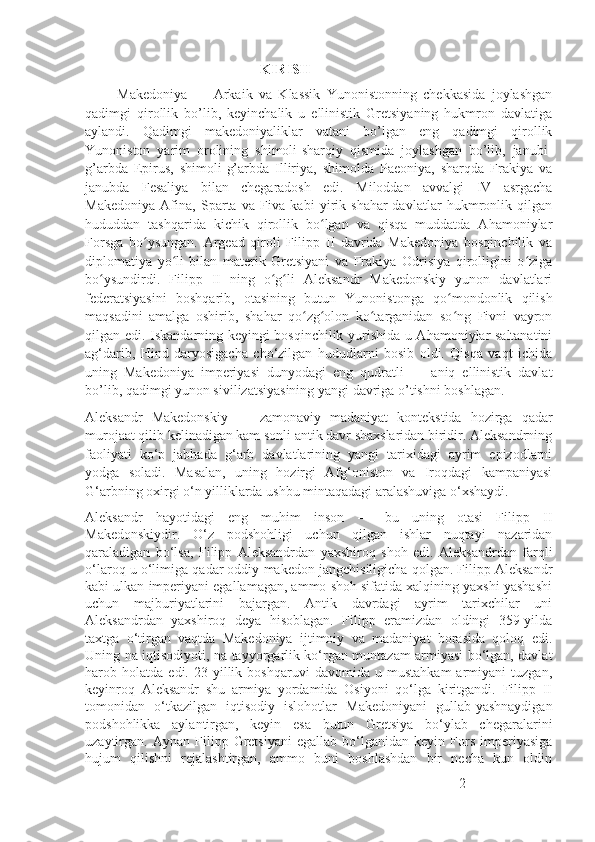                                                    KIRISH
          Makedoniya   —   Arkaik   va   Klassik   Yunonistonning   chekkasida   joylashgan
qadimgi   qirollik   bo’lib,   keyinchalik   u   ellinistik   Gretsiyaning   hukmron   davlatiga
aylandi.   Qadimgi   makedoniyaliklar   vatani   bo’lgan   eng   qadimgi   qirollik
Yunoniston   yarim   orolining   shimoli-sharqiy   qismida   joylashgan   bo’lib,   janubi-
g’arbda   Epirus,   shimoli-g’arbda   Illiriya,   shimolda   Paeoniya,   sharqda   Frakiya   va
janubda   Fesaliya   bilan   chegaradosh   edi.   Miloddan   avvalgi   IV   asrgacha
Makedoniya   Afina,   Sparta   va   Fiva   kabi   yirik   shahar-davlatlar   hukmronlik   qilgan
hududdan   tashqarida   kichik   qirollik   bo lgan   va   qisqa   muddatda   Ahamoniylarʻ
Forsga   bo ysungan.   Argead   qiroli   Filipp   II   davrida   Makedoniya   bosqinchilik   va	
ʻ
diplomatiya   yo li   bilan   materik   Gretsiyani   va   Frakiya   Odrisiya   qirolligini   o ziga	
ʻ ʻ
bo ysundirdi.   Filipp   II   ning   o g li   Aleksandr   Makedonskiy   yunon   davlatlari	
ʻ ʻ ʻ
federatsiyasini   boshqarib,   otasining   butun   Yunonistonga   qo mondonlik   qilish	
ʻ
maqsadini   amalga   oshirib,   shahar   qo zg olon   ko targanidan   so ng   Fivni   vayron	
ʻ ʻ ʻ ʻ
qilgan edi. Iskandarning keyingi bosqinchilik yurishida u Ahamoniylar saltanatini
ag‘darib,   Hind   daryosigacha   cho‘zilgan   hududlarni   bosib   oldi.   Qisqa   vaqt   ichida
uning   Makedoniya   imperiyasi   dunyodagi   eng   qudratli   —   aniq   ellinistik   davlat
bo’lib, qadimgi yunon sivilizatsiyasining yangi davriga o’tishni boshlagan.
Aleksandr   Makedonskiy   —   zamonaviy   madaniyat   kontekstida   hozirga   qadar
murojaat qilib kelinadigan kam sonli antik davr shaxslaridan biridir. Aleksandrning
faoliyati   ko‘p   jabhada   g‘arb   davlatlarining   yangi   tarixidagi   ayrim   epizodlarni
yodga   soladi.   Masalan,   uning   hozirgi   Afg‘oniston   va   Iroqdagi   kampaniyasi
G‘arbning oxirgi o‘n yilliklarda ushbu mintaqadagi aralashuviga o‘xshaydi.
Aleksandr   hayotidagi   eng   muhim   inson   —   bu   uning   otasi   Filipp   II
Makedonskiydir.   O‘z   podshohligi   uchun   qilgan   ishlar   nuqtayi   nazaridan
qaraladigan   bo‘lsa,   Filipp   Aleksandrdan   yaxshiroq   shoh   edi.   Aleksandrdan   farqli
o‘laroq u o‘limiga qadar oddiy makedon jangchisiligicha qolgan. Filipp Aleksandr
kabi ulkan imperiyani egallamagan, ammo shoh sifatida xalqining yaxshi yashashi
uchun   majburiyatlarini   bajargan.   Antik   davrdagi   ayrim   tarixchilar   uni
Aleksandrdan   yaxshiroq   deya   hisoblagan.   Filipp   eramizdan   oldingi   359-yilda
taxtga   o‘tirgan   vaqtda   Makedoniya   ijtimoiy   va   madaniyat   borasida   qoloq   edi.
Uning na iqtisodiyoti, na tayyorgarlik ko‘rgan muntazam armiyasi bo‘lgan, davlat
harob  holatda   edi.  23   yillik   boshqaruvi   davomida  u   mustahkam   armiyani   tuzgan,
keyinroq   Aleksandr   shu   armiya   yordamida   Osiyoni   qo‘lga   kiritgandi.   Filipp   II
tomonidan   o‘tkazilgan   iqtisodiy   islohotlar   Makedoniyani   gullab-yashnaydigan
podshohlikka   aylantirgan,   keyin   esa   butun   Gretsiya   bo‘ylab   chegaralarini
uzaytirgan.  Aynan   Filipp  Gretsiyani   egallab   bo‘lganidan   keyin  Fors   imperiyasiga
hujum   qilishni   rejalashtirgan,   ammo   buni   boshlashdan   bir   necha   kun   oldin
2 
