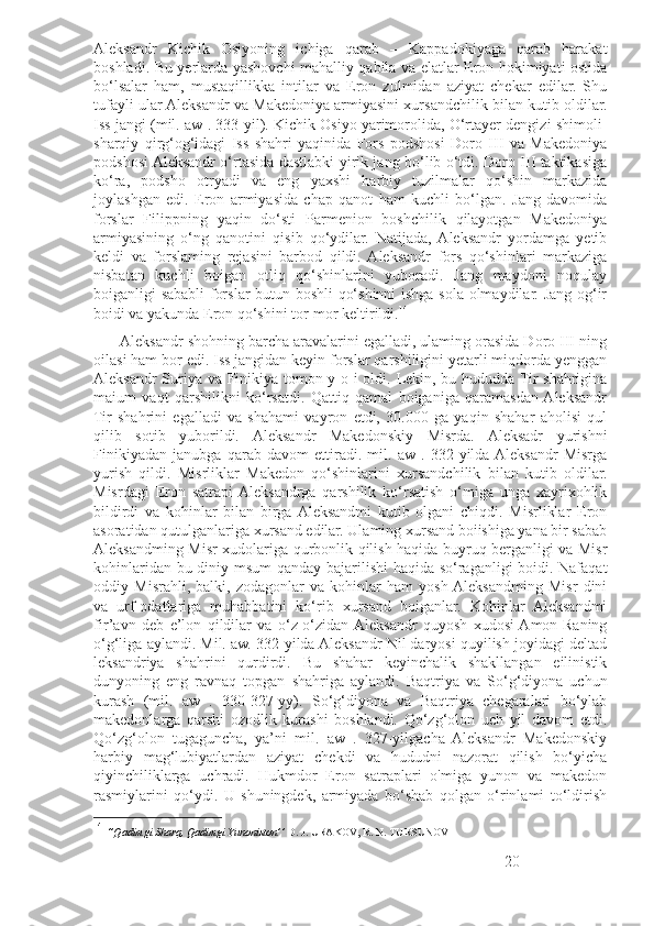 Aleksandr   Kichik   Osiyoning   ichiga   qarab   –   Kappadokiyaga   qarab   harakat
boshladi. Bu yerlarda yashovchi mahalliy qabila va elatlar Eron hokimiyati ostida
bo‘lsalar   ham,   mustaqillikka   intilar   va   Eron   zulmidan   aziyat   chekar   edilar.   Shu
tufayli ular Aleksandr va Makedoniya armiyasini xursandchilik bilan kutib oldilar.
Iss jangi (mil. aw . 333-yil). Kichik Osiyo yarimorolida, O‘rtayer dengizi shimoli-
sharqiy   qirg‘og‘idagi   Iss   shahri   yaqinida   Fors   podshosi   Doro   III   va   Makedoniya
podshosi Aleksandr o‘rtasida dastlabki yirik jang bo‘lib o‘tdi. Doro III taktikasiga
ko‘ra,   podsho   otryadi   va   eng   yaxshi   harbiy   tuzilmalar   qo‘shin   markazida
joylashgan   edi.   Eron   armiyasida   chap   qanot   ham   kuchli   bo‘lgan.   Jang   davomida
forslar   Filippning   yaqin   do‘sti   Parmenion   boshchilik   qilayotgan   Makedoniya
armiyasining   o‘ng   qanotini   qisib   qo‘ydilar.   Natijada,  Aleksandr   yordamga   yetib
keldi   va   forslaming   rejasini   barbod   qildi.  Aleksandr   fors   qo‘shinlari   markaziga
nisbatan   kuchli   boigan   otliq   qo‘shinlarini   yuboradi.   Jang   maydoni   noqulay
boiganligi sababli forslar butun boshli qo‘shinni  ishga sola olmaydilar. Jang og‘ir
boidi va yakunda Eron qo‘shini tor-mor keltirildi. 14
       Aleksandr shohning barcha aravalarini egalladi, ulaming orasida Doro III ning
oilasi ham bor edi. Iss jangidan keyin forslar qarshiligini yetarli miqdorda yenggan
Aleksandr Suriya va Finikiya tomon y o i oldi. Lekin, bu hududda Tir shahrigina
maium   vaqt   qarshilikni   ko‘rsatdi.   Qattiq   qamal   boiganiga   qaramasdan  Aleksandr
Tir   shahrini   egalladi   va   shahami   vayron   etdi,   30.000   ga   yaqin   shahar   aholisi   qul
qilib   sotib   yuborildi.   Aleksandr   Makedonskiy   Misrda.   Aleksadr   yurishni
Finikiyadan   janubga   qarab   davom   ettiradi.   mil.   aw   .   332-yilda  Aleksandr   Misrga
yurish   qildi.   Misrliklar   Makedon   qo‘shinlarini   xursandchilik   bilan   kutib   oldilar.
Misrdagi   Eron   satrapi  Aleksandrga   qarshilik   ko‘rsatish   o‘miga   unga   xayrixohlik
bildirdi   va   kohinlar   bilan   birga  Aleksandmi   kutib   olgani   chiqdi.   Misrliklar   Eron
asoratidan qutulganlariga xursand edilar. Ulaming xursand boiishiga yana bir sabab
Aleksandming Misr xudolariga qurbonlik qilish haqida buyruq berganligi va Misr
kohinlaridan bu diniy msum qanday bajarilishi haqida so‘raganligi boidi. Nafaqat
oddiy   Misrahli,   balki,   zodagonlar   va   kohinlar   ham   yosh  Aleksandming   Misr   dini
va   urf-odatlariga   muhabbatini   ko‘rib   xursand   boiganlar.   Kohinlar   Aleksandmi
fir’avn   deb   e’lon   qildilar   va   o‘z-o‘zidan  Aleksandr   quyosh   xudosi  Amon-Raning
o‘g‘liga aylandi. Mil. aw. 332-yilda Aleksandr Nil daryosi quyilish joyidagi deltad
leksandriya   shahrini   qurdirdi.   Bu   shahar   keyinchalik   shakllangan   eilinistik
dunyoning   eng   ravnaq   topgan   shahriga   aylandi.   Baqtriya   va   So‘g‘diyona   uchun
kurash   (mil.   aw   .   330-327-yy).   So‘g‘diyona   va   Baqtriya   chegaralari   bo‘ylab
makedonlarga   qarshi   ozodlik   kurashi   boshlandi.   Qo‘zg‘olon   uch   yil   davom   etdi.
Qo‘zg‘olon   tugaguncha,   ya’ni   mil.   aw   .   327-yilgacha   Aleksandr   Makedonskiy
harbiy   mag‘lubiyatlardan   aziyat   chekdi   va   hududni   nazorat   qilish   bo‘yicha
qiyinchiliklarga   uchradi.   Hukmdor   Eron   satraplari   o'miga   yunon   va   makedon
rasmiylarini   qo‘ydi.   U   shuningdek,   armiyada   bo‘shab   qolgan   o‘rinlami   to‘ldirish
14
  ‘’ Qadimgi   Sharq ,  Qadimgi   Yunoniston ’’  D .  J .  URAKOV ,  R .  N .  TURSUNOV
20 