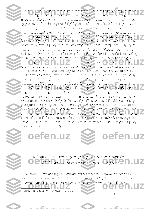 uchun So‘g‘diyona va Baqtriya yoshlarini tanladi. Yunon va makedoniyaliklardan
iborat   bo‘lgan   armiya   uzoq   vaqt   uydan   olisda   bo‘lishdan   charchagan   edi.
Aleksandr Makedonskiy qo‘shinlarga ortga qaytish muddatini Doroning o‘limi deb
aytgan edi. Lekin, Baqtriya va So‘g‘diyona bosib olingani bilan ham ortga qaytish
haqida   buyruq   berilmadi.   Ko‘pchilik   makedoniyaliklar   podshoni   tashlab   ketib,
Eron   hududida   Makedoniya   qirolligi   nusxasidagi   qirollik   tuzish   niyatida   edilar.
Norozilikning   eng   yuqori   cho'qqisi   mil.aw.   327-yil   bahorida   Aleksandr
Makedonskiyning   obroii   Sug‘d   zodagonining   qizi   Roksanaga   uylanishi   bo‘ldi.
Nikohdan   albatta   siyosiy   manfaat   ko‘zlangan   edi.   Endi   Baqtriya   va   So‘g‘diyona
qabila   yoiboshchilari   unga   ittifoqchi   edilar.   Aleksandr   Makedonskiy   bu   keng
hududni   ular   orqali   boshqarmoqchi   edi.   Aleksandr   Makedonskiyning
muvaffaqiyatsiz   qarorlaridan   biri   bu   diniy   sohaga   oid   edi.   Aleksandming   xudo
Amonning   o‘g   ii   deb   e’lon   qilishi   ham   qo‘shin   orasida   maium   noroziliklami
keltirib   chiqargandi.   Bu   haqidagi   qarashlami   Arrian   va   Plutarx   asarlarida   ham
ko‘rishimiz mumkin. Muammoning dastlabki belgisi mil. avv. 330-yil oxirida otliq
qo‘shinlar  sarkardasi, Parmenionning o‘g‘li  Filotas bilan sodir boidi. U podshoga
qaratilgan   fitnada   aybdor   sifatida   qatl   etildi.   Shuningdek,   ushbu   fltnaga   aloqador
deb topilgan Antipateming o‘g ii Aleksandr Linkestis ham oidirildi. Eng dahshatli
fojia mil. aw . 328-yil kuzida ro‘y berdi. Klit Qora Aleksandming hayotini Granik
jangida   asrab   qolgan   edi.   Keyinchalik,   Klit   hukmdoming   forslami   qoilab-
quvvatlash   siyosatiga   qarshi   chiqdi.   Aleksandr   Makedonskiyning   tarixchisi
Kallistenisning maiumotlariga ko‘ra, u qoiga olindi va oidirildi. Mil. aw . 327-yil
yozigacha   So‘g‘diyona   va   Baqtriya   mustahkamlandi.   Bu   Aleksandr
Makedonskiyga   holdan   toygan   va   maium   miqdorda   zerikkan   armiyani   qaytadan
toidirish   va   shakllantirishga   imkon   yaratdi.   Aleksandming   atrofida   muhim
o‘zgarishlar sodir boidi. Perdika, Krater, Lusimax va Ptolomeylar Makedoniyaning
“eski   qo‘shin”iga   aylandi.   Ular   Aleksandr   oiimidan   keyin   boigan   siyosiy
o‘zgarishlarda muhim rol o‘ynadi. 15
2 .Bob.    Ellinizmning vujudga kelishi va yoyilishi
2.1 Ellinistik bosqich va uning xususiyatlari
      Ellinizm   -  O'rta  er  dengizi  ,  birinchi   navbatda Sharq   tarixidagi  davr  bo'lib  , u
Iskandar   Zulqarnayn   vafotidan   (miloddan   avvalgi   323   yil)   bu   hududlarda   Rim
hukmronligining   yakuniy   o'rnatilishigacha   davom   etgan   bo'lib   ,   u   odatda   2000
15
  Boynazarov F. A. Qadimgi dunyo tarixi. Т.: 2004.   
21 