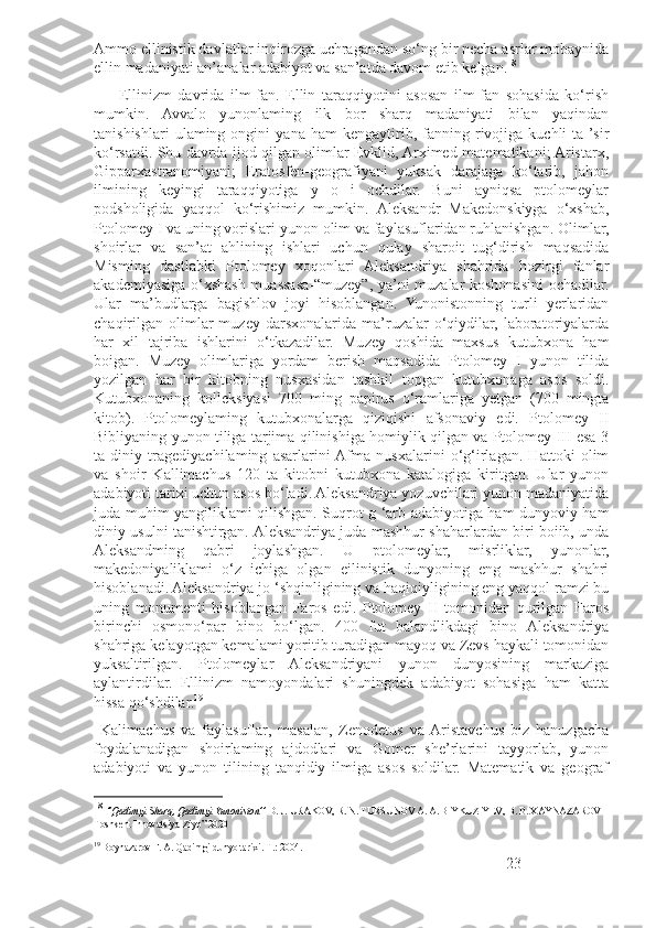 Ammo ellinistik davlatlar inqirozga uchragandan so‘ng bir necha asrlar mobaynida
ellin madaniyati an’analar adabiyot va san’atda davom etib kelgan. 18
 
        Ellinizm   davrida   ilm-fan.   Ellin   taraqqiyotini   asosan   ilm-fan   sohasida   ko‘rish
mumkin.   Avvalo   yunonlaming   ilk   bor   sharq   madaniyati   bilan   yaqindan
tanishishlari   ulaming  ongini   yana  ham   kengaytirib,  fanning  rivojiga  kuchli   ta  ’sir
ko‘rsatdi. Shu davrda ijod qilgan olimlar Evklid, Arximed-matematikani; Aristarx,
Gipparxastranomiyani;   Eratosfen-geografiyani   yuksak   darajaga   ko‘tarib,   jahon
ilmining   keyingi   taraqqiyotiga   y   o   i   ochdilar.   Buni   ayniqsa   ptolomeylar
podsholigida   yaqqol   ko‘rishimiz   mumkin.   Aleksandr   Makedonskiyga   o‘xshab,
Ptolomey I va uning vorislari yunon olim va faylasuflaridan ruhlanishgan. Olimlar,
shoirlar   va   san’at   ahlining   ishlari   uchun   qulay   sharoit   tug‘dirish   maqsadida
Misming   dastlabki   Ptolomey   xoqonlari   Aleksandriya   shahrida   hozirgi   fanlar
akademiyasiga o‘xshash muassasa-“muzey”, ya’ni muzalar koshonasini ochadilar.
Ular   ma’budlarga   bagishlov   joyi   hisoblangan.   Yunonistonning   turli   yerlaridan
chaqirilgan   olimlar  muzey  darsxonalarida  ma’ruzalar   o‘qiydilar,  laboratoriyalarda
har   xil   tajriba   ishlarini   o‘tkazadilar.   Muzey   qoshida   maxsus   kutubxona   ham
boigan.   Muzey   olimlariga   yordam   berish   maqsadida   Ptolomey   I   yunon   tilida
yozilgan   har   bir   kitobning   nusxasidan   tashkil   topgan   kutubxonaga   asos   soldi.
Kutubxonaning   kolleksiyasi   700   ming   papirus   o‘ramlariga   yetgan   (700   mingta
kitob).   Ptolomeylaming   kutubxonalarga   qiziqishi   afsonaviy   edi.   Ptolomey   II
Bibliyaning yunon tiliga tarjima qilinishiga homiylik qilgan va Ptolomey III esa 3
ta   diniy   tragediyachilaming   asarlarini  Afma   nusxalarini   o‘g‘irlagan.   Hattoki   olim
va   shoir   Kallimachus   120   ta   kitobni   kutubxona   katalogiga   kiritgan.   Ular   yunon
adabiyoti tarixi uchun asos bo‘ladi. Aleksandriya yozuvchilari yunon madaniyatida
juda muhim yangiliklami qilishgan. Suqrot g ‘arb adabiyotiga ham dunyoviy ham
diniy usulni tanishtirgan. Aleksandriya juda mashhur shaharlardan biri boiib, unda
Aleksandming   qabri   joylashgan.   U   ptolomeylar,   misrliklar,   yunonlar,
makedoniyaliklami   o‘z   ichiga   olgan   eilinistik   dunyoning   eng   mashhur   shahri
hisoblanadi. Aleksandriya jo ‘shqinligining va haqiqiyligining eng yaqqol ramzi bu
uning   monumenti   hisoblangan   Faros   edi.   Ptolomey   II   tomonidan   qurilgan   Faros
birinchi   osmono‘par   bino   bo‘lgan.   400   fut   balandlikdagi   bino   Aleksandriya
shahriga kelayotgan kemalami yoritib turadigan mayoq va Zevs haykali tomonidan
yuksaltirilgan.   Ptolomeylar   Aleksandriyani   yunon   dunyosining   markaziga
aylantirdilar.   Ellinizm   namoyondalari   shuningdek   adabiyot   sohasiga   ham   katta
hissa qo‘shdilar. 19
  Kalimachus   va   faylasuflar,   masalan,   Zenodetus   va  Aristavchus   biz   hanuzgacha
foydalanadigan   shoirlaming   ajdodlari   va   Gomer   she’rlarini   tayyorlab,   yunon
adabiyoti   va   yunon   tilining   tanqidiy   ilmiga   asos   soldilar.   Matematik   va   geograf
18
  ‘’Qadimgi Sharq, Qadimgi Yunoniston’’  D. J. URAKOV, R. N. TURSUNOV A. A. BIYKUZIYEV,  В . B. XAYNAZAROV  
Toshkent Innovatsiya-Ziyo” 2020
19
  Boynazarov F. A. Qadimgi dunyo tarixi. Т.: 2004.   
23 