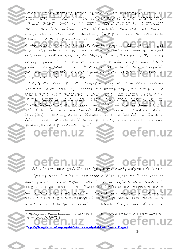 Aristofen   ilmiy   kartografiya   prinsiplariga   asos   solgan   va   yeming   holatini   ishlab
chiqdi. Taniqli bo‘lmagan Ptolomaik esa Sudan va Misr bugungi kungacha hanuz
foydalanilayotgan   hayvon   kuchi   yordamida   harakatlanadigan   suv   g‘ildiraklarini
kashf   qilgan.   Doktorlar   Gerofinlizva   Eratistrat   anatomiyada   asosli   kashfiyotlami
amalga   oshirib,   inson   nerv   sistemasining   funksiyalari,   optik   va   hazm   qilish
sistemalari ustida ilmiy izlanishlar olib bordilar.
San’at.   Mazkur   davr   san’ati   eilinistik   davming   yangi   va   eskiliklari   uyg‘unligini
o‘zida   aks   ettiradi.   Klassik   san’atkorlar   chegaralangan   janr   va   turlami
mukammallashtirilgan. Masalan, ideal hissiz yosh erkak figurasini olaylik. Bunday
turdagi   figuralar   ellinizm   qirollarini   qahramon   sifatida   namoyon   etadi.   Kichik
geldan figuralar yasash mil. aw . IV asrdan boshlanganva eilinistik davrda gullab
yashnagan.   Bunday   qolip   qilingan   figurachalar   yunon   dunyosi   bo‘ylab   mashhur
boigan va unchalik qimmat boimagan. 20
Eilinistik   din.   Yunon   dini   ellin   dunyosida   ko‘pqirrali   o‘zgarishlarni   boshdan
kechirgan.   Misrda   masalan,   Ptolomeyl   Aleksandriyaning   yangi   homiy   xudosi
sifatida   yangi   xudoni   yaratishga   buyurgan.   Yangi   xudo   Sarapis,   Osiris,   Zevz,
Dionis,   Xadesning   umumlashma   holatini   birlashtirgan   Misr   xudosi   edi.
Aleksandreyadan   tashqari   yunonlar   odatiy   Misr   xudolari,   jumladan,   Osirisga
sig‘inishgan.   Yunoncha   madaniyat   ta’sirida   Misr   xudolarim   o‘zgargan,   masalan,
Isida   (Isis)   -   Osirisning   xotini   va   Xorusning   onasi   edi.   Uni  Afrotida,   Demetra,
Afinalar   bilan   o‘xshatishgan.   U   koinot   qirolichasi,   barcha   odamlarga   muruwat
qiluvchi, sivilizatsiya asoschisi boigan. 21
2.2 Ellinizm madaniyati. Din, adabiyot, sanat, falsafa, tabiy va aniq fanlar
        Qadimgi yunon falsafasi miloddan avvalgi VI asrda, qadimgi Yunonistonning
qadimgi aholisi sharqdan vayron qiluvchi bosqinlarni qaytarish uchun kurash olib
borgan   bir   paytda   paydo   bo'lgan.   Yunon   falsafasi   butun   davr   mobaynida   davom
etdi   Ellinizm   davri   va   davr   unda   Yunoniston   va  yunonlarda   yashovchi   ko'pchilik
yerlar tarkibiga kirgan Rim imperiyasi. Falsafa aql yordamida dunyodan mantiqiy
chiqish   uchun   ishlatilgan.   Unda   turli   xil   mavzular,   shu   jumladan   astronomiya,
20
  ‘’Qadimgi Sharq, Qadimgi Yunoniston’’  D. J. URAKOV, R. N. TURSUNOV A. A. BIYKUZIYEV,  В . B. XAYNAZAROV  
Toshkent Innovatsiya-Ziyo” 2020
21
  http://fayllar.org/2-mavzu-sharq-va-garb-falsafasining-vujudga-kelishi-rivojlanis.html?page=9
24 