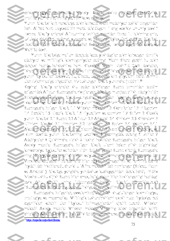 epistemologiya,   matematika,   siyosiy   falsafa,   axloq   qoidalari,   metafizika,
ontologiya, mantiq, biologiya, ritorika va estetika.
Yunon falsafasi ko'p narsalarga ta'sir ko'rsatdi G'arb madaniyati tashkil topganidan
beri.   Alfred   Nort   Uaytxed   bir   marta   ta'kidlagan:   "   eng   xavfsiz   umumiy   tavsifi
Evropa   falsafiy   an'anasi   Aflotunning   izohlari   qatoridan   iborat   ".   Ta'sirning   aniq,
uzluksiz   chiziqlari   qadimgi   yunoncha   va   Ellinizm   faylasuflari   ga   Rim   falsafasi,
Dastlabki   islom   falsafasi,   O'rta   asrlar   Sxolastikizm,   Evropa   Uyg'onish   davri   va
Ma'rifat davri.
          Yunon falsafasiga ma'lum darajada katta yoshdagilar ta'sir  ko'rsatgan donolik
adabiyoti   va   mifologik   kosmogoniyalar   qadimgi   Yaqin   Sharq   garchi   bu   ta'sir
darajasi   haqida   bahslashilsa   ham.   Klassikist   Martin   Litchfild   G'arb   davlatlar,
"sharq bilan aloqada kosmologiya va ilohiyot ozod qilishga yordam berdi dastlabki
yunon  faylasuflari  tasavvur;   bu,  albatta,  ularga   juda  ko'p  g'oyalarni   berdi.  Ammo
ular o'zlarini aqlga o'rgatdilar. Biz tushungan falsafa yunoncha ijoddir ". 22
Keyingi   falsafiy   an'analar   shu   qadar   ta'sirlangan   Suqrot   tomonidan   taqdim
etilganidek Aflotun Suqrotgacha rivojlangan falsafaga murojaat qilish odatiy holdir
Sokratikgacha   bo'lgan   falsafa.   Ungacha   va   undan   keyingi   davrlar   Buyuk
Iskandarning   urushlari,   "klassik   yunon"   va   "ellinizm"   falsafasi.Mundarija   1
Suqrotgacha bo'lgan falsafa 1.1 Milesian maktabi 1.2 Ksenofanlar 1.3 Pifagorizm
1.4   Geraklit   1.5   Eleatik   falsafa   1.6   Plyuralizm   va   atomizm   1.7   Sofizm   2   Klassik
yunon falsafasi 2.1 Suqrot 2.2 Aflotun 2.3 Aristotel 2.4 Kinisizm 2.5 Kirenaizm 3
Ellinizm   falsafasi   3.1   Pirronizm   3.2   Epikurizm   3.3   Stoizm   3.4   Platonizm   3.4.1
Akademik   skeptikizm   3.4.2   O'rta   platonizm   3.4.3   Neoplatonizm   4   Vizantiya   va
Islom   davrida   yunon   falsafasining   uzatilishi   5   Shuningdek   qarang   6   Izohlar   7
Adabiyotlar   8   Qo'shimcha   o'qish   9   Tashqi   havolalar   Suqrotgacha   bo'lgan   falsafa
Asosiy   maqola:   Suqrotgacha   bo'lgan   falsafa   Ularni   bekor   qilish   to'g'risidagi
konventsiya faylasuflar vafotidan oldin faol bo'lganlar Suqrot sifatida Suqrotgacha
ning   1903   yilda   nashr   etilishi   bilan   valyuta   oldi   Hermann   Diels   '   Fragmente   der
Vorsokratiker,   garchi   bu   atama   u   bilan   paydo   bo'lmagan   bo'lsa   ham.   Bu   atama
foydali deb hisoblanadi, chunki u "Afina maktabi" deb nomlangan (Sokrat, Platon
va   Aristotel   )   falsafaga   yangicha   yondashuv   kuchayganidan   darak   berdi;   Fridrix
Nitsshe Ushbu siljish Suqrot bilan emas, balki Platon bilan boshlanganligi haqidagi
tezis   (shu   sababli   uning   "Platongacha   bo'lgan   falsafa"   nomenklaturasi)
"Suqrotgacha" tafovutning ustun bo'lishiga to'sqinlik qilmadi.
            Suqrotgacha   bo'lganlar,   avvalambor,   ular   bilan   shug'ullangan   kosmologiya,
ontologiya   va   matematika.   Mifologik   tushuntirishlarni   asosli   nutq   foydasiga   rad
etganliklari   sababli   ular   "faylasuf   bo'lmaganlardan"   ajralib   turardi.   Milesian
maktabi   Asosiy   maqola:   Milesian   maktabi   Miletning   talesi   tomonidan   ko'rib
chiqilgan Aristotel birinchi faylasuf sifatida, hamma narsa bitta moddiy moddadan,
22
  https://uzpedia.uz/pedia/ellinizm
25 