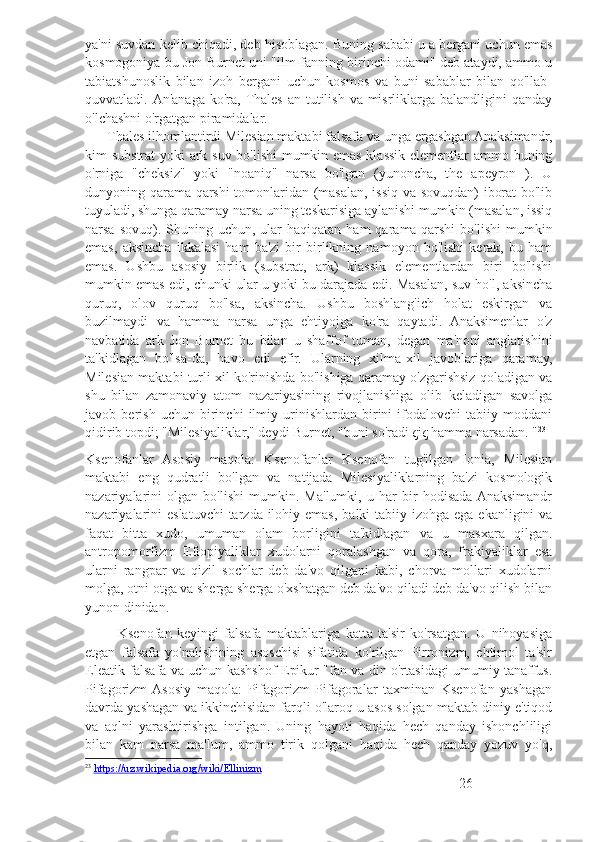 ya'ni suvdan kelib chiqadi, deb hisoblagan. Buning sababi u a bergani uchun emas
kosmogoniya bu Jon Burnet uni "ilm-fanning birinchi odami" deb ataydi, ammo u
tabiatshunoslik   bilan   izoh   bergani   uchun   kosmos   va   buni   sabablar   bilan   qo'llab-
quvvatladi. An'anaga  ko'ra, Thales  an tutilish va misrliklarga balandligini  qanday
o'lchashni o'rgatgan piramidalar.
       Thales ilhomlantirdi Milesian maktabi falsafa va unga ergashgan Anaksimandr,
kim substrat yoki ark suv bo'lishi mumkin emas klassik elementlar ammo buning
o'rniga   "cheksiz"   yoki   "noaniq"   narsa   bo'lgan   (yunoncha,   the   apeyron   ).   U
dunyoning qarama-qarshi tomonlaridan (masalan, issiq va sovuqdan) iborat bo'lib
tuyuladi, shunga qaramay narsa uning teskarisiga aylanishi mumkin (masalan, issiq
narsa  sovuq). Shuning  uchun, ular  haqiqatan  ham   qarama-qarshi  bo'lishi  mumkin
emas,   aksincha   ikkalasi   ham   ba'zi   bir   birlikning   namoyon   bo'lishi   kerak,   bu   ham
emas.   Ushbu   asosiy   birlik   (substrat,   ark)   klassik   elementlardan   biri   bo'lishi
mumkin emas edi, chunki ular u yoki bu darajada edi. Masalan, suv ho'l, aksincha
quruq,   olov   quruq   bo'lsa,   aksincha.   Ushbu   boshlang'ich   holat   eskirgan   va
buzilmaydi   va   hamma   narsa   unga   ehtiyojga   ko'ra   qaytadi.   Anaksimenlar   o'z
navbatida   ark   Jon   Burnet   bu   bilan   u   shaffof   tuman,   degan   ma'noni   anglatishini
ta'kidlagan   bo'lsa-da,   havo   edi   efir.   Ularning   xilma-xil   javoblariga   qaramay,
Milesian maktabi turli xil ko'rinishda bo'lishiga qaramay o'zgarishsiz qoladigan va
shu   bilan   zamonaviy   atom   nazariyasining   rivojlanishiga   olib   keladigan   savolga
javob   berish   uchun   birinchi   ilmiy   urinishlardan   birini   ifodalovchi   tabiiy   moddani
qidirib topdi; "Milesiyaliklar," deydi Burnet, "buni so'radi ςiς hamma narsadan. " 23
Ksenofanlar   Asosiy   maqola:   Ksenofanlar   Ksenofan   tug'ilgan   Ionia,   Milesian
maktabi   eng   qudratli   bo'lgan   va   natijada   Milesiyaliklarning   ba'zi   kosmologik
nazariyalarini   olgan   bo'lishi   mumkin.   Ma'lumki,   u   har   bir   hodisada  Anaksimandr
nazariyalarini  eslatuvchi  tarzda ilohiy emas,  balki  tabiiy izohga ega ekanligini  va
faqat   bitta   xudo,   umuman   olam   borligini   ta'kidlagan   va   u   masxara   qilgan.
antropomorfizm   Efiopiyaliklar   xudolarni   qoralashgan   va   qora,   frakiyaliklar   esa
ularni   rangpar   va   qizil   sochlar   deb   da'vo   qilgani   kabi,   chorva   mollari   xudolarni
molga, otni otga va sherga sherga o'xshatgan deb da'vo qiladi deb da'vo qilish bilan
yunon dinidan.
            Ksenofan   keyingi   falsafa   maktablariga   katta   ta'sir   ko'rsatgan.   U   nihoyasiga
etgan   falsafa   yo'nalishining   asoschisi   sifatida   ko'rilgan   Pirronizm,   ehtimol   ta'sir
Eleatik falsafa va uchun kashshof Epikur "fan va din o'rtasidagi umumiy tanaffus.
Pifagorizm  Asosiy   maqola:   Pifagorizm   Pifagoralar   taxminan   Ksenofan   yashagan
davrda yashagan va ikkinchisidan farqli o'laroq u asos solgan maktab diniy e'tiqod
va   aqlni   yarashtirishga   intilgan.   Uning   hayoti   haqida   hech   qanday   ishonchliligi
bilan   kam   narsa   ma'lum,   ammo   tirik   qolgani   haqida   hech   qanday   yozuv   yo'q,
23
  https://uz.wikipedia.org/wiki/Ellinizm
26 