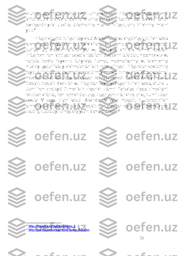 shuning   uchun   u   shunchaki   sirli   uning   vorislari   Pifagorizmga   ratsionalizmni
kiritdilar, u shunchaki a ratsionalist uning vorislari Pifagorizmdagi tasavvuf uchun
javobgardir   yoki   u   aslida   doktrinaning   muallifi   bo'lgan;   aniq   bilishning   imkoni
yo'q. 24
        Pifagor shogirdi bo'lgan deyishadi Anaksimandr va singdirilgan bo'lishi kerak
kosmologik   Ioniyaliklarning   tashvishlari,   shu   jumladan   kosmos   sharlardan
qurilganligi,   cheksizning   ahamiyati   va   havo   yoki   efir   ark   hamma   narsadan.
Pifagorizm  ham  kiritilgan astsetik ideallarni  tozalashni  ta'kidlab, metempsixoz  va
natijada   barcha   hayvonot   dunyosiga   hurmat;   matematikaning   va   kosmosning
musiqiy uyg'unlikda yozishmalaridan ko'p narsa qilingan. Pifagoralar narsalarning
paydo bo'lishi ortida matematikaning doimiy printsipi bor va shakllar transandantal
matematik   munosabatlarga   asoslangan   deb   hisoblar   edi.   Geraklit  Asosiy   maqola:
Geraklit Geraklit Ksenofan va Pifagordan keyin yashagan bo'lishi kerak, chunki u
ularni   ham   qoralaydi   Gomer   ko'p   o'rganish   odamni   fikrlashga   o'rgata   olmasligini
isbotlash sifatida; beri Parmenidlar unga o'tgan zamonda ishora qilsa, bu miloddan
avvalgi   V   asrga   to'g'ri   keladi.   Aksincha   Milesian   maktabi,   bu   barqarorlikni
ta'minlaydi element sifatida ark, Geraklit buni o'rgatgan panta rhei ("hamma narsa
oqadi"), bu abadiy oqimga eng yaqin element olovdir. 25
24
  https://uzpedia.uz/pedia/ellinizm_1
25
  https://uz.wikipedia.org/wiki/Yunon_falsafasi
27 