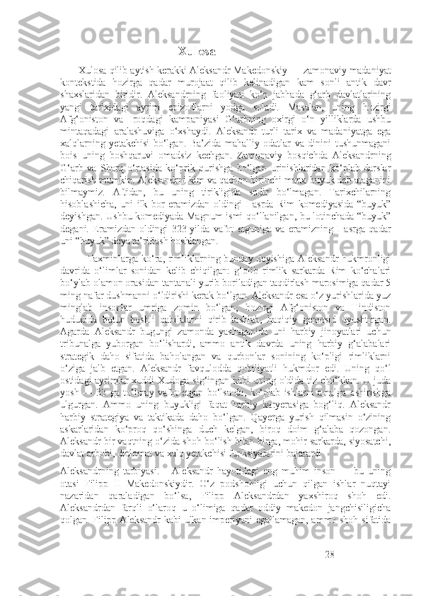                                       Xulosa  
          Xulosa qilib aytish kerakki Aleksandr Makedonskiy — zamonaviy madaniyat
kontekstida   hozirga   qadar   murojaat   qilib   kelinadigan   kam   sonli   antik   davr
shaxslaridan   biridir.   Aleksandrning   faoliyati   ko‘p   jabhada   g‘arb   davlatlarining
yangi   tarixidagi   ayrim   epizodlarni   yodga   soladi.   Masalan,   uning   hozirgi
Afg‘oniston   va   Iroqdagi   kampaniyasi   G‘arbning   oxirgi   o‘n   yilliklarda   ushbu
mintaqadagi   aralashuviga   o‘xshaydi.   Aleksandr   turli   tarix   va   madaniyatga   ega
xalqlarning   yetakchisi   bo‘lgan.   Ba’zida   mahalliy   odatlar   va   dinini   tushunmagani
bois   uning   boshqaruvi   omadsiz   kechgan.   Zamonaviy   bosqichda   Aleksandrning
G‘arb   va   Sharq   o‘rtasida   ko‘prik   qurishga   bo‘lgan   urinishlaridan   ko‘plab   darslar
chiqarish mumkin. Aleksandrni kim va qachon birinchi marta buyuk deb ataganini
bilmaymiz.   Aftidan,   bu   uning   tirikligida   sodir   bo‘lmagan.   Tarixchilarning
hisoblashicha,   uni   ilk   bor   eramizdan   oldingi   I   asrda   Rim   komediyasida   “buyuk”
deyishgan. Ushbu komediyada Magnum  ismi qo‘llanilgan, bu lotinchada “buyuk”
degani.   Eramizdan   oldingi   323-yilda   vafot   etguniga   va   eramizning   I   asrga   qadar
uni “buyuk” deya ta’riflash boshlangan.
                Taxminlarga ko‘ra, rimliklarning bunday deyishiga  Aleksandr  hukmronligi
davrida   o‘limlar   sonidan   kelib   chiqilgan:   g‘olib   rimlik   sarkarda   Rim   ko‘chalari
bo‘ylab olamon orasidan tantanali yurib boriladigan taqdirlash marosimiga qadar 5
ming nafar dushmanni o‘ldirishi kerak bo‘lgan. Aleksandr esa o‘z yurishlarida yuz
minglab   insonlar   umriga   zomin   bo‘lgan,   hozirgi   Afg‘oniston   va   Hindiston
hududida   butun   boshli   qabilalarni   qirib   tashlab,   haqiqiy   genotsid   uyushtirgan.
Agarda   Aleksandr   bugungi   zamonda   yashaganida   uni   harbiy   jinoyatlari   uchun
tribunalga   yuborgan   bo‘lishardi,   ammo   antik   davrda   uning   harbiy   g‘alabalari
strategik   daho   sifatida   baholangan   va   qurbonlar   sonining   ko‘pligi   rimliklarni
o‘ziga   jalb   etgan.   Aleksandr   favqulodda   qobiliyatli   hukmdor   edi.   Uning   qo‘l
ostidagi  ayrimlar  xuddi  Xudoga sig‘ingan kabi uning oldida tiz cho‘kkan. U juda
yosh   —   33   ga   to‘lmay   vafot   etgan   bo‘lsa-da,   ko‘plab   ishlarni   amalga   oshirishga
ulgurgan.   Ammo   uning   buyukligi   faqat   harbiy   karyerasiga   bog‘liq.   Aleksandr
harbiy   strategiya   va   taktikada   daho   bo‘lgan.   Qayerga   yurish   qilmasin   o‘zining
askarlaridan   ko‘proq   qo‘shinga   duch   kelgan,   biroq   doim   g‘alaba   qozongan.
Aleksandr bir vaqtning o‘zida shoh bo‘lish bilan birga, mohir sarkarda, siyosatchi,
davlat arbobi, diplomat va xalq yetakchisi funksiyalarini bajarardi 
Aleksandrning   tarbiyasi.       Aleksandr   hayotidagi   eng   muhim   inson   —   bu   uning
otasi   Filipp   II   Makedonskiydir.   O‘z   podshohligi   uchun   qilgan   ishlar   nuqtayi
nazaridan   qaraladigan   bo‘lsa,   Filipp   Aleksandrdan   yaxshiroq   shoh   edi.
Aleksandrdan   farqli   o‘laroq   u   o‘limiga   qadar   oddiy   makedon   jangchisiligicha
qolgan. Filipp Aleksandr  kabi ulkan imperiyani egallamagan, ammo shoh sifatida
28 