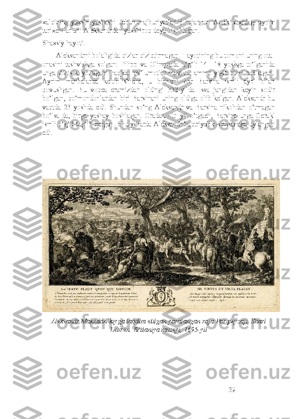 xalqining  yaxshi   yashashi   uchun   majburiyatlarini   bajargan.   Antik  davrdagi   ayrim
tarixchilar uni Aleksandrdan yaxshiroq deya hisoblagan. 
Shaxsiy hayoti.
        Aleksandrni bolaligida qizlar qiziqtirmagan. Hayotining bu tomoni uning ota-
onasini   tashvishga   solgan:   Filipp   va   Olimpiada   o‘g‘li   14—18   yoshga   to‘lganida
unga   fohisha   yollagani   haqida   ma’lumotlar   mavjud,   ammo   yigit   qizni   rad   etgan.
Ayrim   manbalarda   keltirilishicha,   u   birinchi   bor   Barsina   ismli   ayol   bilan
qovushgan.   Bu   voqea   eramizdan   oldingi   333-yilda   Issa   jangidan   keyin   sodir
bo‘lgan,   qo‘mondonlardan   biri   Barsinani   uning   oldiga   olib   kelgan.   Aleksandr   bu
vaqtda   23   yoshda   edi.   Shundan   so‘ng   Aleksandr   va   Barsina   nikohdan   o‘tmagan
bo‘lsa-da,   birga   yashay   boshlagan.   Oradan   olti   yil   o‘tgach,   Barsina   unga   Gerakl
ismli o‘g‘il tug‘ib bergan. Shu yillarda Aleksandr baqtriyalik Roksanaga uylangan
edi. 
Aleksandr Makedonskiyga taqdim etilgan yaralangan roja Por peyzaji, Sharl
Lebren. Britaniya muzeyi, 1695-yil 
29 