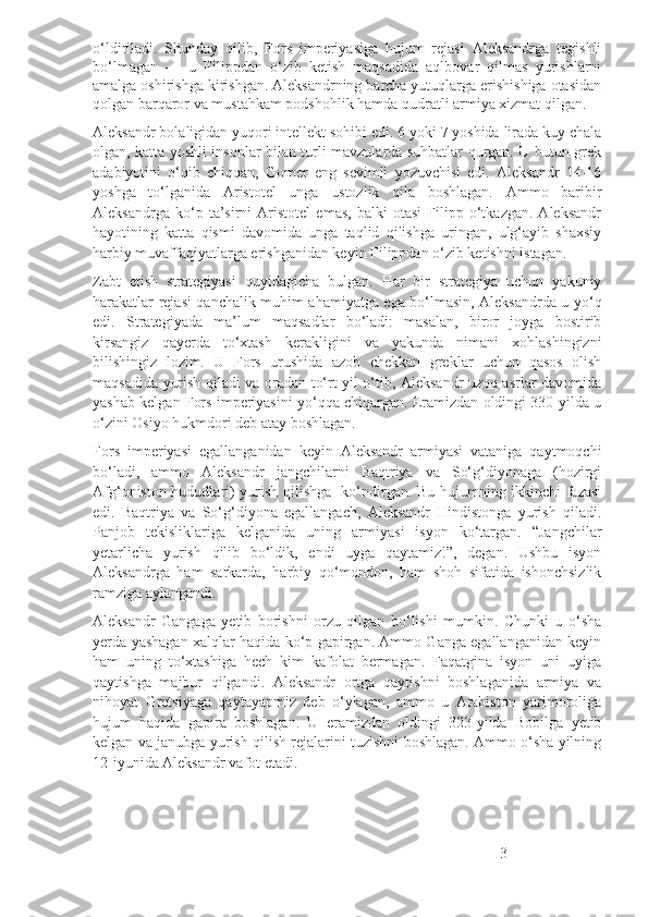 o‘ldiriladi.   Shunday   qilib,   Fors   imperiyasiga   hujum   rejasi   Aleksandrga   tegishli
bo‘lmagan   —   u   Filippdan   o‘zib   ketish   maqsadida   aqlbovar   qilmas   yurishlarni
amalga oshirishga kirishgan. Aleksandrning barcha yutuqlarga erishishiga otasidan
qolgan barqaror va mustahkam podshohlik hamda qudratli armiya xizmat qilgan.
Aleksandr bolaligidan yuqori intellekt sohibi edi. 6 yoki 7 yoshida lirada kuy chala
olgan, katta yoshli insonlar bilan turli mavzularda suhbatlar qurgan. U butun grek
adabiyotini   o‘qib   chiqqan,   Gomer   eng   sevimli   yozuvchisi   edi.   Aleksandr   14-16
yoshga   to‘lganida   Aristotel   unga   ustozlik   qila   boshlagan.   Ammo   baribir
Aleksandrga   ko‘p   ta’sirni   Aristotel   emas,   balki   otasi   Filipp   o‘tkazgan.   Aleksandr
hayotining   katta   qismi   davomida   unga   taqlid   qilishga   uringan,   ulg‘ayib   shaxsiy
harbiy muvaffaqiyatlarga erishganidan keyin Filippdan o‘zib ketishni istagan.
Zabt   etish   strategiyasi   quyidagicha   bulgan.   Har   bir   strategiya   uchun   yakuniy
harakatlar rejasi qanchalik muhim ahamiyatga ega bo‘lmasin, Aleksandrda u yo‘q
edi.   Strategiyada   ma’lum   maqsadlar   bo‘ladi:   masalan,   biror   joyga   bostirib
kirsangiz   qayerda   to‘xtash   kerakligini   va   yakunda   nimani   xohlashingizni
bilishingiz   lozim.   U   Fors   urushida   azob   chekkan   greklar   uchun   qasos   olish
maqsadida yurish qiladi va oradan to‘rt yil o‘tib, Aleksandr uzoq asrlar davomida
yashab kelgan Fors imperiyasini yo‘qqa chiqargan. Eramizdan oldingi 330-yilda u
o‘zini Osiyo hukmdori deb atay boshlagan.
Fors   imperiyasi   egallanganidan   keyin   Aleksandr   armiyasi   vataniga   qaytmoqchi
bo‘ladi,   ammo   Aleksandr   jangchilarni   Baqtriya   va   So‘g‘diyonaga   (hozirgi
Afg‘oniston hududlari) yurish qilishga   ko‘ndirgan. Bu hujumning ikkinchi fazasi
edi.   Baqtriya   va   So‘g‘diyona   egallangach,   Aleksandr   Hindistonga   yurish   qiladi.
Panjob   tekisliklariga   kelganida   uning   armiyasi   isyon   ko‘targan.   “Jangchilar
yetarlicha   yurish   qilib   bo‘ldik,   endi   uyga   qaytamiz!”,   degan.   Ushbu   isyon
Aleksandrga   ham   sarkarda,   harbiy   qo‘mondon,   ham   shoh   sifatida   ishonchsizlik
ramziga aylangandi.
Aleksandr   Gangaga   yetib   borishni   orzu   qilgan   bo‘lishi   mumkin.   Chunki   u   o‘sha
yerda yashagan xalqlar haqida ko‘p gapirgan. Ammo Ganga egallanganidan keyin
ham   uning   to‘xtashiga   hech   kim   kafolat   bermagan.   Faqatgina   isyon   uni   uyiga
qaytishga   majbur   qilgandi.   Aleksandr   ortga   qaytishni   boshlaganida   armiya   va
nihoyat   Gretsiyaga   qaytayapmiz   deb   o‘ylagan,   ammo   u   Arabiston   yarimoroliga
hujum   haqida   gapira   boshlagan.   U   eramizdan   oldingi   323-yilda   Bobilga   yetib
kelgan va janubga yurish qilish rejalarini tuzishni boshlagan. Ammo o‘sha yilning
12-iyunida Aleksandr vafot etadi.
3 