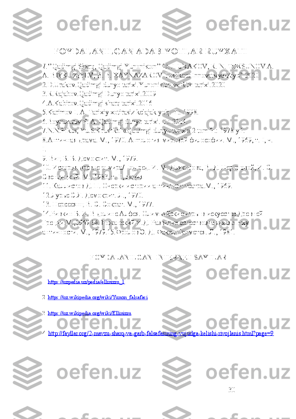       FOYDALANILGAN ADABIYOTLAR RUYXATI
1 .‘’Qadimgi Sharq, Qadimgi Yunoniston’’   D. J. URAKOV, R. N. TURSUNOV A.
A. BIYKUZIYEV,  В . B. XAYNAZAROV   Toshkent Innovatsiya-Ziyo” 2020
2.D.Urakov.Qadimgi dunyo tarixi.Yunoniston va Rim tarixi.2020
3.R.Rajabov.Qadimgi Dunyo tarixi.2009
4.A.Kabirov.Qadimgi sharq tarixi.2016
5.Karimov I. A. Tarixiy xotirasiz kelajak yo'q. Т.: 1998.
6.Boynazarov F. A. Qadimgi dunyo tarixi. Т.: 2004.   
7.N.N.Pikus, Yu.S.Krushkol «Qadimgi dunyo tarixi» 2 tom Т.: 1978-yil.
8 .Античная драма. М., 1970. Антология мировой философии. М., 1969, т.  I , ч. 
I .  
9 . Виц Б. Б. Демокрит. М., 1979.
10 . История древнего мира/Под ред. И. М. Дьяконова, В. Д. Нероновой, И. С. 
Свенцицкой. М., 1983, т.  II , лкция
1 1 . Каллистов Д. П. Очерки истории античного театра.М., 1969.
1 2 .Лурье С.Я. Демокрит. Л., 1970.
1 3 . Нерсесянц В. С. Сократ. М., 1977.
1 4 .Ривкин Б. И. В долине Алфея. Олимпийские игры в искусстве Древней 
Греции.М.,1969 14. Рожанский И.Д. Развитие естествознания в эпоху 
античности. М., 1979.15.Фролов Э. Д. Факел Прометея. Л ., 1981.
           
FOYDALANILGAN  INTERNET SAYTLAR
1   https://uzpedia.uz/pedia/ellinizm_1  
2   https://uz.wikipedia.org/wiki/Yunon_falsafasi  
3   https://uz.wikipedia.org/wiki/Ellinizm  
4   http://fayllar.org/2-mavzu-sharq-va-garb-falsafasining-vujudga-kelishi-rivojlanis.html?page=9
30 