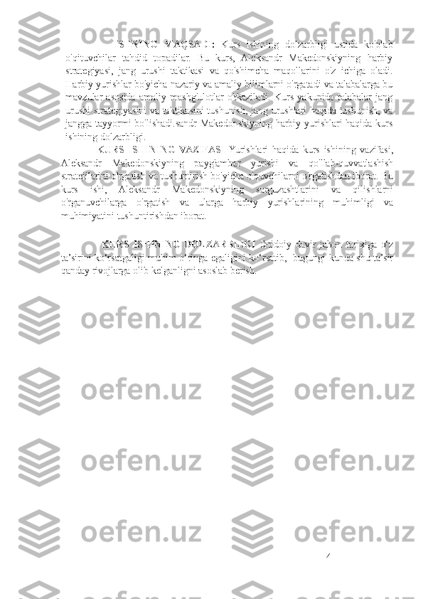                 ISHNING   MAQSADI :   Kurs   ishining   dolzarbligi   ustida   ko'plab
o'qituvchilar   tahdid   topadilar.   Bu   kurs,   Aleksandr   Makedonskiyning   harbiy
strategiyasi,   jang   urushi   taktikasi   va   qo'shimcha   maqollarini   o'z   ichiga   oladi.
Harbiy yurishlar bo'yicha nazariy va amaliy bilimlarni o'rgatadi va talabalarga bu
mavzular   asosida   amaliy   mashg'ulotlar   o'tkaziladi.   Kurs   yakunida   talabalar   jang
urushi strategiyasini va taktikasini tushunish, jang urushlari haqida tushunish, va
jangga tayyormi bo'lishadi.sandr Makedonskiyning harbiy yurishlari haqida kurs
ishining dolzarbligi.
                  KURS   ISHINING   VAZIFASI   Yurishlari   haqida   kurs   ishining   vazifasi,
Aleksandr   Makedonskiyning   payg'ambar   yurishi   va   qo'llab-quvvatlashish
stratejilarini o'rgatish va tushuntirish bo'yicha o'quvchilarni o'rgatishdan iborat. Bu
kurs   ishi,   Aleksandr   Makedonskiyning   sarguzashtlarini   va   qilishlarni
o'rganuvchilarga   o'rgatish   va   ularga   harbiy   yurishlarining   muhimligi   va
muhimiyatini tushuntirishdan iborat.
                    KURS   ISHINING   DOLZARBLIGI   Ibtidoiy   davir   jahon   tarixiga   o‘z
ta’sirini ko‘rsatgaligi muhim o‘ringa egaligini ko‘rsatib,   bugungi kunda shu ta’sir
qanday rivojlarga olib kelganligni asoslab berish.  
4 