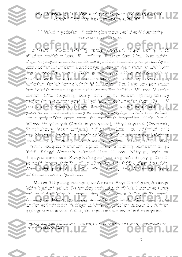 1 .Bob. Makidoniyalik Aleksandrning harbiy yurishlari va unga qarshi
kurash. Filipp II va Makedoniyaning yuksalishi.
 
1.1 Makedoniya davlati. Filipp2ning boshqaruvi, vafoti va Aleksandrning
hukumdor qilib kutarilishi
    Aleksandr   Makedonskiyning   harbiy   yurishlari .   O‘tgan   asrning   40-50
yillaridan   boshlab   mil.avv.   IV   –   milodiy   IV   asrlar   davri   O‘rta   Osiyo   tarixini
o‘rganish jarayonida «antik», «antik davr» jumlalari muomalaga kirgan edi. Ayrim
tadqiqotchilar bu jumlalarni faqat Gretsiya va Rim tarixiga nisbatan ishlatish lozim
degan g‘oyani ilgari surgan bo‘lishlariga qaramay, O‘rta Osiyo qadimgi davri bilan
shug‘ullanuvchi   tadqiqotchi   olimlar-arxeologlar,   tarixchilar,   antropologlar,
san’atshunoslar   kabilarning   ko‘pchiligi   bu   atamani   O‘rta   Osiyo   tarixiga   nisbatan
ham  ishlatish  mumkin  degan  nuqtai  nazar   tarafdori  bo‘ldilar. Mil.  avv.  IV asrdan
boshlab   O‘rta   Osiyoning   asosiy   dehqonchilik   vohalari   ijtimoiy-iqtisodiy
rivojlanishning batamom yangi, faol  yo‘liga o‘tdiki, bu rivojlanish milodiy III-IV
asrlarda inqirozga uchray boshlaydi. Shaharsozlik madaniyati va sug‘orish tartibi,
yozuv   va   pul   muomalasi,   moddiy   va   badiiy   madaniyatga   oid   ko‘p   sonli   va   turli-
tuman   yodgorliklar   aynan   mana   shu   rivojlanish   jarayonidan   dalolat   beradi.
Mil.avv. 334 yil mayida (Granik daryosi yonida), 333 yil oktyabrida (Gavgamela,
ShimoliSharqiy   Mesopotamiyada)   bo‘lgan   janglarda   fors   qo‘shinlari   to‘la
mag‘lubiyatga uchradi. Shundan so‘ng Aleksandr  uchun Ahamoniylar  davlatining
markazlariga   yo‘l   ochilgan   edi.   Aleksandr   dastavval   Bobilni,   so‘ngra   Suza,
Persepol,   Pasargada   Shaharlarini   egallab   fors   podsholarining   xazinalarini   qo‘lga
kiritdi.   So‘nggi   Ahamoniy   hukmdori   Doro   III   avval   Midiyaga,   keyin   esa
Baqtriyada qochib ketdi. Kursiy Rufning ma’lumotlariga ko‘ra Baqtriyaga Doro III
ga   qarshi   fitna   uyushtirilib   u   o‘ldiriladi   va   fitnaga   boshchilik   qilgan   Bess   o‘zini
Ahamoniylar   podshosi   deb   e’lon   qiladi.   Ammo,   Bess   Aleksandrga   harbiy
qo‘shinlarni qarshi qo‘ya olmadi. 1
         Mil.avv. 329 yilning bahoriga qadar Aleksandr Ariya, Drang‘iyona, Araxosiya
kabi viloyatlarni egallab Oks-Amudaryo bo‘ylariga chiqib keladi. Arrian va Kursiy
ma’lumotlariga   ko‘ra   bu   paytda   daryo   juda   sersuv   bo‘lib,   to‘lib   oqardi.
Amudaryodan kechuv joyini tadqiqotchilar Kelif atroflari, Chushqago‘zar, Termez
atroflari va Sho‘rob deb hisoblaydilar. Nima bo‘lganda ham, Aleksandr qo‘shinlari
qoplarga somon-xashak to‘ldirib, ular orqali besh kun davomida Amudaryodan
1
  ‘’Qadimgi Sharq, Qadimgi Yunoniston’’  D. J. URAKOV, R. N. TURSUNOV A. A. BIYKUZIYEV,  В . B. XAYNAZAROV  
Toshkent Innovatsiya-Ziyo” 2020
5 