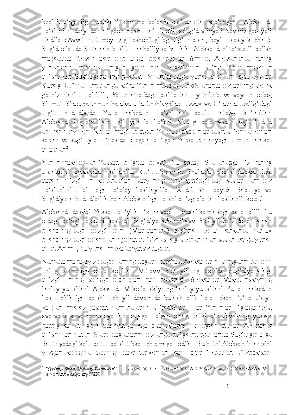 kechib   o‘tganligi   haqida   Yozma   manbalarda   ma’lumotlar   saqlangan.    Aleksandr
qo‘shinlari   daryodan   o‘tgach   Bessni   ta’qib   etib   «Sug‘d   viloyati   Navtakaga»   yo‘l
oladilar   (Avval   Ptolomey   Lag   boshchiligidagi   ilg‘or   qism,   keyin   asosiy   kuchlar).
Sug‘d erlarida Spitaman boshliq mahalliy sarkardalar Aleksandrni to‘xtatib qolish
maqsadida   Bessni   asir   olib   unga   topshiradilar.   Ammo,   Aleksandrda   harbiy
yurishlarni   to‘xtatish   niyati   yo‘q   edi.   Navtakadan   so‘ng   Yunon-makedon
qo‘shinlari   Sug‘diyonaning   poytaxti   Smarakandaga   yurish   qilib   uni   egallaydilar.
Kursiy Ruf ma’lumotlariga ko‘ra Yunon-makedonlar «Shaharda o‘zlarining kichik
gornizonlarini   qoldirib,   Yaqin   atrofdagi   qishloqlarni   yondirib   va   vayron   etib»,
Shimoli-Sharqqa   tomon  harakat   qila  boshlaydilar.  Jizzax   va   O‘ratepa   oralig‘idagi
tog‘li   hududlarda   Yunon-makedon   qo‘shinlari   qattiq   talofat   ko‘radilar.
Aleksandrning   o‘zi   ham   og‘ir   yarador   bo‘ladi.   Shunga   qaramasdan   tog‘li   hudud
aholisini qiyinchilik bilan mag‘lub etgan Yunon-makedonlar dasht ko‘chmanchilari
saklar   va   sug‘diylar   o‘rtasida   chegara   bo‘lgan  YaksartSirdaryoga   tomon   harakat
qiladilar. 2
Yunon-makedonlar   Yaksart   bo‘yida   to‘xtab   bu   erdagi   Shaharlarga   o‘z   harbiy
qismlarini   joylashtira   boshladilar.   Ko‘p   o‘tmay   bu   Shaharlar   aholisi  Aleksandrga
qarshi   qo‘zg‘olon   ko‘taradilar.   Daryoning   o‘ng   qirg‘og‘idagi   saklar   ham   o‘z
qo‘shinlarini   bir   erga   to‘play   boshlaydilar.   Xuddi   shu   paytda   Baqtriya   va
Sug‘diyona hududlarida ham Aleksandrga qarshi qo‘zg‘olonlar boshlanib ketadi.
Aleksandr dastlab Yaksart bo‘yida o‘z mavqeini mustahkamlashga qaror qilib, bu
erdagi   qo‘zg‘olonlarni   bostirdi.   Sug‘diyonada   mil.avv.   329   yil   ko‘zida   Spitaman
boshchiligidagi   qo‘zg‘olonni   (Maroqandda)   bostirish   uchun   sarkarda   Farnux
boshchiligidagi qo‘shinlarni jo‘natdi. O‘zi asosiy kuchlar bilan saklar ustiga yurish
qildi. Ammo, bu yurish muvafaqiyatsiz tugadi.
Natijada mahalliy zodagonlarning deyarli barchasi Aleksandr hokimiyatini tan olib
uning   xizmatiga   o‘tib   ketdilar.   Mil.avv.   327   yilning   oxirida   Sug‘diyonadagi
qo‘zg‘olonning   so‘nggi   o‘choqlari   ham   bostirildi.   Aleksandr   Makedonskiyning
harbiy   yurishlari.  Aleksandr   Makedonskiyning   harbiy   yurishlari.  Yunon-makedon
bosqinchilariga   qarshi   uch   yil   davomida   kurash   olib   borar   ekan,   O‘rta   Osiyo
xalqlari   mislsiz   jasorat   namunalarini   ko‘rsatdilar.   Ular   Yunonlar   o‘ylaganidek,
«varvarlar»   va   madaniyatdan   orqaga   qolgan   emas,   balki   o‘z   davrining   yuksak
harbiy   san’ati   va   madaniyatiga   ega   ekanliklarini   namoyish   etdilar.   Aleksandr
qo‘shinlari   butun   Sharq   davlatlarini   o‘zlariga   bo‘ysundirganlarida   Sug‘diyona   va
Baqtriyadagi kabi qattiq qarshilikka uchramagan edilar. Bu holni Aleksandr tarixini
yozgan   ko‘pgina   qadimgi   davr   tarixchilari   ham   e’tirof   etadilar.   O‘zbekiston
2
  ‘’Qadimgi Sharq, Qadimgi Yunoniston’’  D. J. URAKOV, R. N. TURSUNOV A. A. BIYKUZIYEV,  В . B. XAYNAZAROV  
Toshkent Innovatsiya-Ziyo” 2020
6 