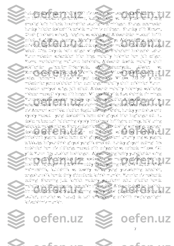 hududlarida yashagan mahalliy aholi o‘z ozodligi va mustaqilligi yo‘lida bir tan-bir
jon   bo‘lib   harakat   qilganlar.  Ammo,   kuchlar   nisbati   va   harbiy   texnikaning   teng
emasligi   ko‘p   hollarda   bosqinchilar   ustunligini   ta’minlagan.   Shunga   qaramasdan
bunday holatlar davlatchilik tarixida muhim iz qoldirgan.   Shunday qilib Xorazm,
Choch   (Toshkent   vohasi),   Farg‘ona   va   saklar   yurti  Aleksandrdan   mustaqil   bo‘lib
qoladi.   Sug‘diyona,   Baqtriya,   Marg‘iyona   va   Parfiya   Aleksandrning   davlatiga
qo‘shilib, keyinchalik ularning hududida ayrim Yunon-makedon davlatlari vujudga
keladi.   O‘rta   Osiyoda   istilo   etilgan   viloyatlar   va   Shaharlarni   boshqarish   uchun
Yunon-makedon   sarkardalari   bilan   birga   mahalliy   hokimlar   ham   jalb   etilgan.
Yozma   manbalarning   ma’lumot   berishicha,   Aleksandr   davrida   mahalliy   aholi
vakillaridan   Fratafarn-Girkaniyada,   Artaboz-Baqtriyada,   Oksiart   va
XorienSug‘diyona viloyatlariga hokimlik qilganlar. Mil.avv. 325 yilda Oksiart qo‘l
ostiga   Paropamis-Hindiqush   viloyati   topshiriladi.   Mil.avv.   325-324   yillarda
makedonlar   yaroq-aslahalari   bilan   qurollangan   mahalliy   aholi   qo‘shinlari  Yunon-
makedon   armiyasi   safiga   jalb   etiladi.   Aleksandr   mahalliy   hokimiyat   vakillariga
nisbatan maqsadli siyosat olib borgan. Mil. avv 324 yilda Suza shahrida o‘n mingta
Yunon-makedon   askarlari   mahalliy   ayollarga   uylanadilar.  Aleksandrning   o‘zi   va
sarkarda Gefestion  Doro III   ning qizlarini  hamda  sarkarda  Salavka Spitamanning
qizi Apamani xotinlikka oladilar. Sagdullaevning fikricha, bunday yondoshuv aniq
siyosiy maqsad – yangi davlatchilik barpo etish g‘oyasi  bilan bog‘langan edi. Bu
davlat nafaqat turli halqlarning siyosiy birlashmasi bo‘libgina qolmay, balki uning
kelajakda makedonlar va Sharq zodagonlari qon-qarindoshligi vorisligiga tayangan
davlatga   aylanishi   rejalashtirilgan   edi.   Ko‘plab   xalqlar   va   mamlakatlarni
birlashtirib   yagona   davlat   barpo   etish   g‘oyasi,   insonlarni   umumiy   ong   va   yagona
tafakkurga bo‘ysundirish g‘oyasi yangilik emas edi. Bunday g‘oyani qadimgi fors
podsholari   ham   o‘z   oldilariga   maqsad   qilib   qo‘yganlar   va   oqibatda   mil.avv.   490
yilda Yunon-fors urushlari boshlangan.   Aleksandrning harbiy yurishlaridan so‘ng
Sharq   va   G‘arb   o‘rtasidagi   keng   savdo-sotiq   va   madaniy   aloqalar   rivojlana
boshladi. Bu jarayonning ta’sirini moddiy madaniyatning rivojlanishida, qurilish va
me’morchilik,   kulolchilik   va   tasviriy   san’at,   yangi   yozuvlarning   tarqalishi,
tangashunoslik hamda diniy e’tiqodlarda ko‘rish mumkin. Yunonlar o‘z navbatida
qadimgi   Sharqning   juda   ko‘plab   madaniy   yutuqlarini   qabul   qiladilar   hamda
mahalliy   aholi   madaniyatiga   ham   ta’sir   o‘tkazadilar.  Aleksandr   davridan   boshlab,
bir   necha   asrlar   davomida,   Sharqning   siyosiy   tarixi   (davlat   tizimi,   boshqaruv
usullari,   qonunlar   va   huquq)   da   turli   an’analarning   qo‘shilib   rivojlanganligini
ko‘zatishimiz mumkin.
7 