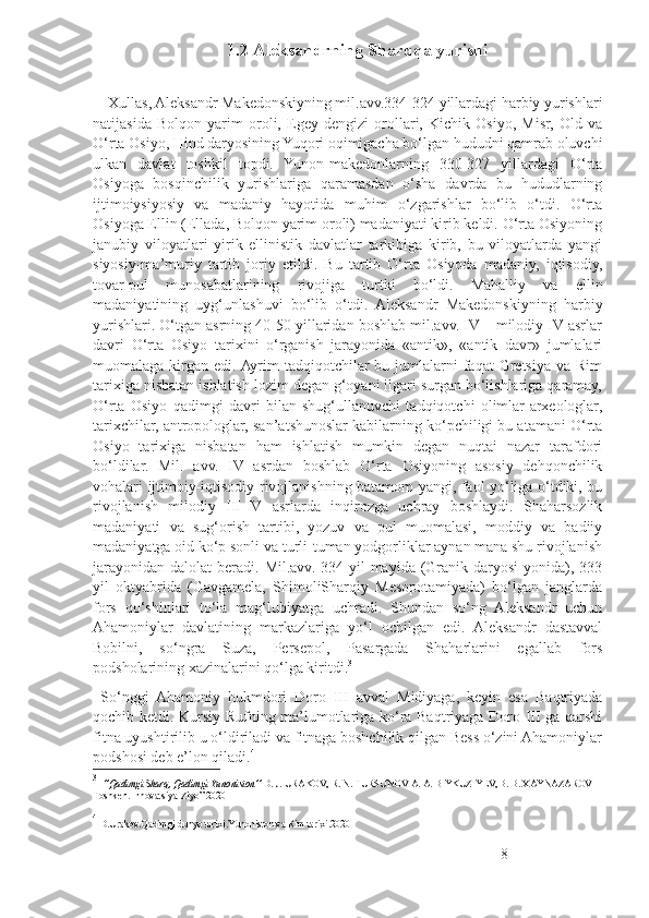 1.2 Aleksandrning Sharqqa yurishi
     Xullas, Aleksandr Makedonskiyning mil.avv.334-324 yillardagi harbiy yurishlari
natijasida   Bolqon   yarim   oroli,   Egey   dengizi   orollari,   Kichik   Osiyo,   Misr,   Old   va
O‘rta Osiyo, Hind daryosining Yuqori oqimigacha bo‘lgan hududni qamrab oluvchi
ulkan   davlat   toshkil   topdi.   Yunon-makedonlarning   330-327   yillardagi   O‘rta
Osiyoga   bosqinchilik   yurishlariga   qaramasdan   o‘sha   davrda   bu   hududlarning
ijtimoiysiyosiy   va   madaniy   hayotida   muhim   o‘zgarishlar   bo‘lib   o‘tdi.   O‘rta
Osiyoga Ellin (Ellada, Bolqon yarim oroli) madaniyati kirib keldi. O‘rta Osiyoning
janubiy   viloyatlari   yirik   ellinistik   davlatlar   tarkibiga   kirib,   bu   viloyatlarda   yangi
siyosiy-ma’muriy   tartib   joriy   etildi.   Bu   tartib   O‘rta   Osiyoda   madaniy,   iqtisodiy,
tovar-pul   munosabatlarining   rivojiga   turtki   bo‘ldi.   Mahalliy   va   ellin
madaniyatining   uyg‘unlashuvi   bo‘lib   o‘tdi.   Aleksandr   Makedonskiyning   harbiy
yurishlari. O‘tgan asrning 40-50 yillaridan boshlab mil.avv. IV – milodiy IV asrlar
davri   O‘rta   Osiyo   tarixini   o‘rganish   jarayonida   «antik»,   «antik   davr»   jumlalari
muomalaga  kirgan  edi. Ayrim  tadqiqotchilar  bu  jumlalarni   faqat  Gretsiya  va  Rim
tarixiga nisbatan ishlatish lozim degan g‘oyani ilgari surgan bo‘lishlariga qaramay,
O‘rta   Osiyo   qadimgi   davri   bilan   shug‘ullanuvchi   tadqiqotchi   olimlar-arxeologlar,
tarixchilar, antropologlar, san’atshunoslar kabilarning ko‘pchiligi bu atamani O‘rta
Osiyo   tarixiga   nisbatan   ham   ishlatish   mumkin   degan   nuqtai   nazar   tarafdori
bo‘ldilar.   Mil.   avv.   IV   asrdan   boshlab   O‘rta   Osiyoning   asosiy   dehqonchilik
vohalari ijtimoiy-iqtisodiy rivojlanishning batamom yangi, faol yo‘liga o‘tdiki, bu
rivojlanish   milodiy   III-IV   asrlarda   inqirozga   uchray   boshlaydi.   Shaharsozlik
madaniyati   va   sug‘orish   tartibi,   yozuv   va   pul   muomalasi,   moddiy   va   badiiy
madaniyatga oid ko‘p sonli va turli-tuman yodgorliklar aynan mana shu rivojlanish
jarayonidan  dalolat   beradi. Mil.avv.  334  yil   mayida  (Granik daryosi  yonida), 333
yil   oktyabrida   (Gavgamela,   ShimoliSharqiy   Mesopotamiyada)   bo‘lgan   janglarda
fors   qo‘shinlari   to‘la   mag‘lubiyatga   uchradi.   Shundan   so‘ng   Aleksandr   uchun
Ahamoniylar   davlatining   markazlariga   yo‘l   ochilgan   edi.   Aleksandr   dastavval
Bobilni,   so‘ngra   Suza,   Persepol,   Pasargada   Shaharlarini   egallab   fors
podsholarining xazinalarini qo‘lga kiritdi. 3
  So‘nggi   Ahamoniy   hukmdori   Doro   III   avval   Midiyaga,   keyin   esa   Baqtriyada
qochib ketdi. Kursiy Rufning ma’lumotlariga ko‘ra Baqtriyaga Doro III ga qarshi
fitna uyushtirilib u o‘ldiriladi va fitnaga boshchilik qilgan Bess o‘zini Ahamoniylar
podshosi deb e’lon qiladi. 4
 
3
   ‘’Qadimgi Sharq, Qadimgi Yunoniston’’  D. J. URAKOV, R. N. TURSUNOV A. A. BIYKUZIYEV, В. B. XAYNAZAROV  
Toshkent Innovatsiya-Ziyo” 2020
4
  D.Urakov.Qadimgi dunyo tarixi.Yunoniston va Rim tarixi.2020
8 