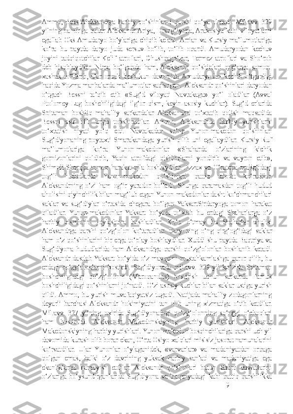 Ammo,   Bess  Aleksandrga   harbiy   qo‘shinlarni   qarshi   qo‘ya   olmadi.   Mil.avv.   329
yilning bahoriga qadar Aleksandr Ariya, Drang‘iyona, Araxosiya kabi viloyatlarni
egallab Oks-Amudaryo bo‘ylariga chiqib keladi. Arrian va Kursiy ma’lumotlariga
ko‘ra   bu   paytda   daryo   juda   sersuv   bo‘lib,   to‘lib   oqardi.   Amudaryodan   kechuv
joyini   tadqiqotchilar   Kelif   atroflari,   Chushqago‘zar,   Termez   atroflari   va   Sho‘rob
deb   hisoblaydilar.   Nima   bo‘lganda   ham,  Aleksandr   qo‘shinlari   qoplarga   somon-
xashak   to‘ldirib,   ular   orqali   besh   kun   davomida  Amudaryodan   kechib   o‘tganligi
haqida Yozma manbalarda ma’lumotlar saqlangan.  Aleksandr qo‘shinlari daryodan
o‘tgach   Bessni   ta’qib   etib   «Sug‘d   viloyati   Navtakaga»   yo‘l   oladilar   (Avval
Ptolomey   Lag   boshchiligidagi   ilg‘or   qism,   keyin   asosiy   kuchlar).   Sug‘d   erlarida
Spitaman   boshliq   mahalliy   sarkardalar   Aleksandrni   to‘xtatib   qolish   maqsadida
Bessni   asir   olib   unga   topshiradilar.   Ammo,   Aleksandrda   harbiy   yurishlarni
to‘xtatish   niyati   yo‘q   edi.   Navtakadan   so‘ng   Yunon-makedon   qo‘shinlari
Sug‘diyonaning   poytaxti   Smarakandaga   yurish   qilib   uni   egallaydilar.   Kursiy   Ruf
ma’lumotlariga   ko‘ra   Yunon-makedonlar   «Shaharda   o‘zlarining   kichik
gornizonlarini   qoldirib,   Yaqin   atrofdagi   qishloqlarni   yondirib   va   vayron   etib»,
Shimoli-Sharqqa   tomon  harakat   qila  boshlaydilar.  Jizzax   va   O‘ratepa   oralig‘idagi
tog‘li   hududlarda   Yunon-makedon   qo‘shinlari   qattiq   talofat   ko‘radilar.
Aleksandrning   o‘zi   ham   og‘ir   yarador   bo‘ladi.   Shunga   qaramasdan   tog‘li   hudud
aholisini qiyinchilik bilan mag‘lub etgan Yunon-makedonlar dasht ko‘chmanchilari
saklar   va   sug‘diylar   o‘rtasida   chegara   bo‘lgan  YaksartSirdaryoga   tomon   harakat
qiladilar.   Yunon-makedonlar   Yaksart   bo‘yida   to‘xtab   bu   erdagi   Shaharlarga   o‘z
harbiy   qismlarini   joylashtira   boshladilar.   Ko‘p   o‘tmay   bu   Shaharlar   aholisi
Aleksandrga   qarshi   qo‘zg‘olon   ko‘taradilar.   Daryoning   o‘ng   qirg‘og‘idagi   saklar
ham o‘z qo‘shinlarini bir erga to‘play boshlaydilar. Xuddi shu paytda Baqtriya va
Sug‘diyona   hududlarida   ham  Aleksandrga   qarshi   qo‘zg‘olonlar   boshlanib   ketadi.
Aleksandr dastlab Yaksart bo‘yida o‘z mavqeini mustahkamlashga qaror qilib, bu
erdagi   qo‘zg‘olonlarni   bostirdi.   Sug‘diyonada   mil.avv.   329   yil   ko‘zida   Spitaman
boshchiligidagi   qo‘zg‘olonni   (Maroqandda)   bostirish   uchun   sarkarda   Farnux
boshchiligidagi qo‘shinlarni jo‘natdi. O‘zi asosiy kuchlar bilan saklar ustiga yurish
qildi. Ammo,   bu  yurish   muvafaqiyatsiz   tugadi.  Natijada   mahalliy  zodagonlarning
deyarli   barchasi  Aleksandr   hokimiyatini   tan   olib   uning   xizmatiga   o‘tib   ketdilar.
Mil.avv.   327   yilning   oxirida   Sug‘diyonadagi   qo‘zg‘olonning   so‘nggi   o‘choqlari
ham   bostirildi.   Aleksandr   Makedonskiyning   harbiy   yurishlari.   Aleksandr
Makedonskiyning harbiy yurishlari. Yunon-makedon bosqinchilariga qarshi uch yil
davomida kurash olib borar ekan, O‘rta Osiyo xalqlari mislsiz jasorat namunalarini
ko‘rsatdilar.   Ular   Yunonlar   o‘ylaganidek,   «varvarlar»   va   madaniyatdan   orqaga
qolgan   emas,   balki   o‘z   davrining   yuksak   harbiy   san’ati   va   madaniyatiga   ega
ekanliklarini   namoyish   etdilar.   Aleksandr   qo‘shinlari   butun   Sharq   davlatlarini
o‘zlariga   bo‘ysundirganlarida   Sug‘diyona   va   Baqtriyadagi   kabi   qattiq   qarshilikka
9 