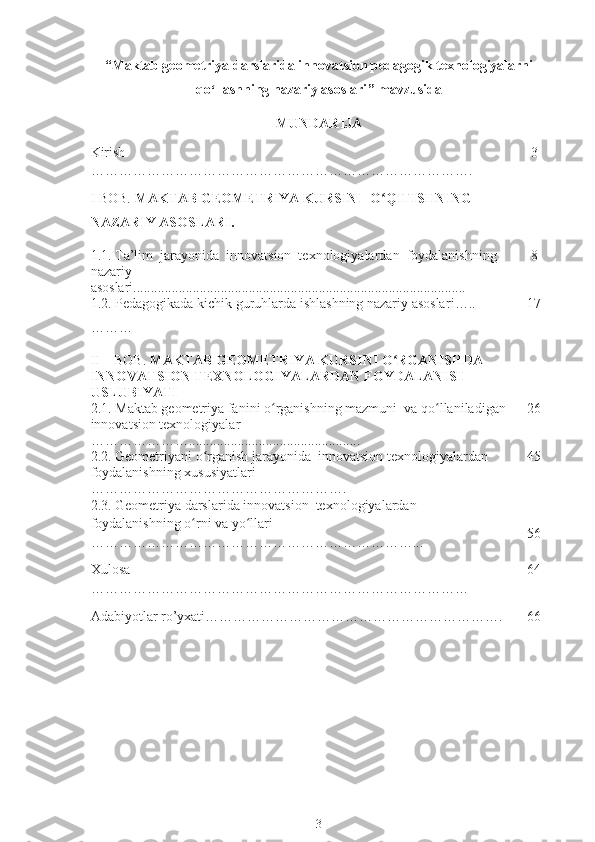 “ Maktab geometriya darslarida innovatsion pedagogik texnologiyalarni
qo ʻ llashning nazariy asoslari ” mavzusida
MUNDARIJA 
Kirish 
………………………………………………………………………. 3
I BOB.  MAKTAB GEOMETRIYA KURSINI  O ʻ QITISHNING 
NAZARIY ASOSLARI.
1. 1.  Ta’lim  jarayonida  innovatsion  texnologiyalardan  foydalanishning 
nazariy  
asoslari ............................................................................................... 8
1.2.  P edagogik ada kichik guruhlarda ishlashning nazariy asoslar i…..
……… 1 7
II – BOB.  MAKTAB GEOMETRIYA KURSINI O ʻ RGANISHDA 
INNOVATSION TEXNOLOGIYALARDAN FOYDALANISH           
USLUBIYATI
2.1.  Maktab geometriya fanini o ʻ rganishning mazmuni  va qo ʻ llaniladigan 
innovatsion texnologiyalar  
…………………................................................. 2 6
2.2. Geometriyani o ʻ rganish jarayonida  innovatsion texnologiyalardan  
foydalanishning xususiyatlari 
………………………………………………. 4 5
2.3.  Geometriya darslarida innovatsion  texnologiyalardan 
foydalanishning o ʻ rni va yo ʻ llari  
……………………………………………………………... 56
Xulosa
……………………………………………………………………… 64
Adabiyotlar ro’yxati………………………………………………………. 66
3 