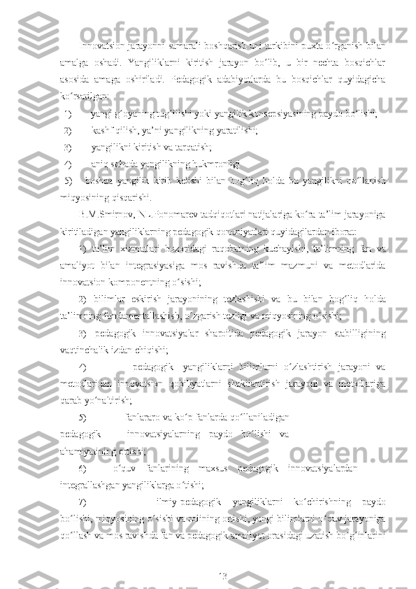 Innovatsion jarayonni samarali boshqarish uni tarkibini puxta o ʻ rganish bilan
amalga   oshadi.   Yangiliklarni   kiritish   jarayon   bo lib,   u   bir   nechta   bosqichlarʻ
asosida   amaga   oshiriladi.   Pedagogik   adabiyotlarda   bu   bosqichlar   quyidagicha
ko ʻ rsatilgan:
1) yangi g ʻ oyaning tug ʻ ilishi yoki yangilik konsepsiyasining paydo bo lishi;	
ʻ
2) kashf qilish, ya’ni yangilikning yaratilishi;
3) yangilikni kiritish va tarqatish; 
4) aniq sohada yangilikning hukmronligi 
5)       boshqa   yangilik   kirib   kelishi   bilan   bog ʻ liq   holda   bu   yangilikni   qo ʻ llanish
miqyosining   qisqarishi .
B . M . Smirnov ,  NL . Ponomarev   tadqiqotlari   natijalariga   ko ʻ ra   ta ’ lim   jarayoniga
kiritiladigan   yangiliklarning   pedagogik   qonuniyatlari   quyidagilardan   iborat :
1) ta ’ lim   xizmatlari   bozoridagi   raqobatning   kuchayishi ,   ta ’ limning   fan   va
amaliyot   bilan   integrasiyasiga   mos   ravishda   ta ’ lim   mazmuni   va   metodlarida
innovatsion   komponentning   o ʻ sishi ;
2) bilimlar   eskirish   jarayonining   tezlashishi   va   bu   bilan   bog ʻ liq   holda
ta’limning fundamentallashish, o ʻ zgarish tezligi va miqyosining o ʻ sishi;
3) pedagogik   innovatsiyalar   sharoitida   pedagogik   jarayon   stabilligining
vaqtinchalik izdan chiqishi;
4) pedagogik yangiliklarni   bilimlarni   o ʻ zlashtirish   jarayoni   va
metodlaridan   innovatsion   qobiliyatlarni   shakllantirish   jarayoni   va   metodlariga
qarab yo ʻ naltirish;
5) fanlararo va ko ʻ p fanlarda qo ʻ llaniladigan
pedagogik       innovatsiyalarning   paydo   bo lishi   va	
ʻ
ahamiyatining ortishi;
6) o ʻ quv   fanlarining   maxsus   pedagogik   innovatsiyalardan
integrallashgan yangiliklarga o ʻ tishi;
7) ilmiy-pedagogik yangiliklarni   ko ʻ chirishning   paydo
bo lishi, miqyosining o	
ʻ ʻ sishi va rolining ortishi, yangi bilimlarni o ʻ quv jarayoniga
qo ʻ llash va mos ravishda fan va pedagogik amaliyot orasidagi uzatish bo ʻ g ʻ inlarini
13 