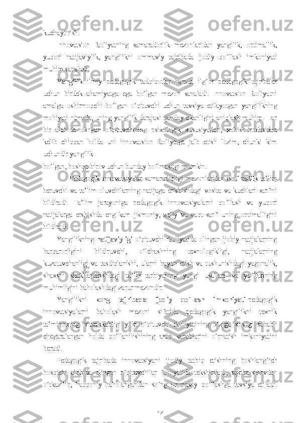 kuchaytirish.
Innovatsion   faoliyatning   samaradorlik   mezonlaridan   yangilik,   optimallik,
yuqori   natijaviylik,   yangilikni   ommaviy   tajribada   ijodiy   qo ʻ llash   imkoniyati
muhim sanaladi.
Yangilik   ilmiy   pedagogik   tadqiqotlar   hamda   ilg ʻ or   pedagogik   tajribalar
uchun   birdek   ahamiyatga   ega   bo lgan   mezon   sanaladi.   Innovatsion   faoliyatniʻ
amalga   oshirmoqchi   bo ʻ lgan   o ʻ qituvchi   uchun   tavsiya   etilayotgan   yangilikning
mohiyati nimada, uning yangilik darajasi  qanday ekanligini aniqlash muhim. Har
bir   alohida   olingan   o ʻ qituvchining   psixologik   xususiyatlari,   xohish-irodasidan
kelib   chiqqan   holda   uni   innovatsion   faoliyatga   jalb   etish   lozim,   chunki   kim
uchundir yangilik
bo ʻ lgan, boshqa birov uchun bunday bo ʻ lmasligi mumkin.
                    Pedagogik   innovatsiyalar   samaradorligi   mezonlaridan   optimallik- ta’lim
beruvchi   va   ta’lim   oluvchilarning   natijaga   erishishdagi   vosita   va   kuchlari   sarfini
bildiradi.   Ta’lim   jarayoniga   pedagogik   innovatsiyalarni   qo ʻ llash   va   yuqori
natijalarga   ershishda   eng   kam   jismoniy,   aqliy   va   vaqt   sarfi   uning   optimalligini
bildiradi.
Yangilikning   natijaviyligi   o ʻ qituvchi   faoliyatida  olingan   ijobiy  natijalarning
barqarorligini   bildiruvchi,   o ʻ lchashning   texnologikligi,   natijalarning
kuzatuvchanligi   va   tasdiqlanishi,   ularni   bayon   etish   va   tushunishdagi   yagonalik,
shaxsni   shakllantirishdagi   ta’lim-tarbiyaning   yangi   usullari   va   yo ʻ llarining
muhimligini baholashdagi zarur mezondir.
Yangilikni   keng   tajribada   ijodiy   qo ʻ llash   imkoniyati -pedagogik
innovatsiyalarni   baholash   mezoni   sifatida   pedagogik   yangilikni   texnik
ta’minotning   murakkabligi   yoki   o ʻ qituvchi   faoliyatining   o ʻ ziga   xosligi   sababli
chegaralangan   holda   qo ʻ llanilishining   aniq   sabablarini   o rnatish   imkoniyatini	
ʻ
beradi.
Pedagogik   tajribada   innovatsiyani   ijodiy   tatbiq   etishning   boshlang ʻ ich
bosqichi   alohida   olingan   o ʻ qituvchilar   faoliyatida   tekshiriladi,   tajriba-sinovdan
o ʻ tkazilib,   haqqoniy   baholangandan   so ʻ ng   ommaviy   qo ʻ llashga   tavsiya   etiladi.
14 