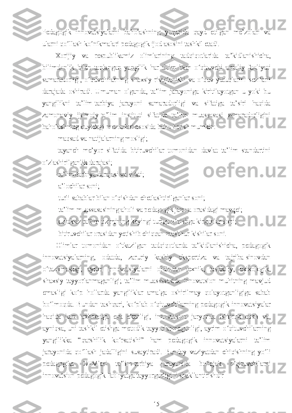 Pedagogik   innovatsiyalarni   baholashning   yuqorida   qayd   etilgan   me’zolari   va
ularni qo ʻ llash ko ʻ nikmalari pedagogik ijod asosini tashkil etadi.
Xorijiy   va   respublikamiz   olimlarining   tadqiqotlarida   ta’kidlanishicha,
bilimdonlik   bilan   tanlangan   yangilik   har   doim   ham   o ʻ qituvchi   amaliy   faoliyati
samaradorligi,   o ʻ quvchilarning   shaxsiy   rivojlanishi   va   o ʻ quv   yutuqlarini   sezilarli
darajada   oshiradi.   Umuman   olganda,   ta’lim   jarayoniga   kiritilayotgan   u   yoki   bu
yangilikni   ta’lim-tarbiya   jarayoni   samaradorligi   va   sifatiga   ta’siri   haqida
zamonaviy   ijtimoiy-ta’lim   instituti   sifatida   ta’lim   muassasasi   samaradorligini
baholashning quyidagi mezonlari asosida baho berish mumkin:
-maqsad va natijalarning mosligi;
-tayanch   me’yor   sifatida   bitiruvchilar   tomonidan   davlat   ta’lim   standartini
o ʻ zlashirilganlik darajasi;
-ta’lim-tarbiya darajasi va sifati;
-a’lochilar soni;
-turli sabablar bilan o ʻ qishdan chetlashtirilganlar soni;
-ta’lim muassasasining aholi va pedagogik jamoa orasidagi mavqei;
-uzluksiz ta’lim tizimining keyingi turiga o ʻ qishga kirganlar soni;
-bitiruvchilar orasidan yetishib chiqqan mashhur kishilar soni.
Olimlar   tomonidan   o ʻ tkazilgan   tadqiqotlarda   ta’kidlanishicha,   pedagogik
innovatsiyalarning,   odatda,   zaruriy   kasbiy   ekspertiza   va   tajriba-sinovdan
o ʻ tazilmasligi;   ayrim   innovatsiyalarni   oldindan   texnik,   tashkiliy,   psixologik,
shaxsiy   tayyorlanmaganligi;   ta’lim   muassasasida   innovatsion   muhitning   mavjud
emasligi   ko ʻ p   hollarda   yangiliklar   amalga   oshirilmay   qolayotganligiga   sabab
bo ʻ lmoqda.   Bundan   tashqari,   ko ʻ plab   o ʻ qituvchilarning   pedagogik   innovatsiyalar
haqida   kam   axborotga   ega   ekanligi,   innovatsion   jaryonda   ishtirok   etish   va,
ayniqsa,   uni   tashkil   etishga   metodik   tayyorlanmaganligi,  ayrim   o ʻ qituvchilarning
yangilikka   “qarshilik   ko rsatishi”   ham   pedagogik   innovatsiyalarni   ta’limʻ
jarayonida   qo ʻ llash   jadalligini   susaytiradi.   Bunday   vaziyatdan   chiqishning   yo ʻ li
pedagogika   OTMlari   ta’lim-tarbiya   jarayonida   bo lajak   o	
ʻ ʻ qituvchilarni
innovatsion-pedagogik faoliyatga tayyorgarligini shakllantirishdir
15 