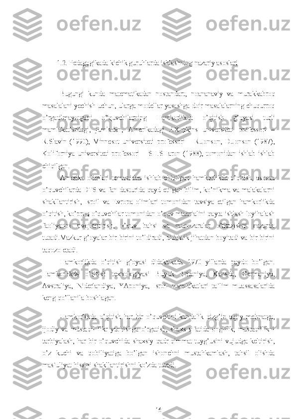 1.2. P edagogik ada kichik guruhlarda ishlashning nazariy asoslari
Bugungi   kunda   matematikadan   nostandart,   noananaviy   va   murakkabroq
masalalani yechish uchun, ularga modellar yasashga doir masalalarning chuqurroq
o’rgatilmayotgani   o quvchilarning  ‟ Hamkorlikda   o’qitish   g’oyasi   turli
mamlakatlardagi,   jumladan,   Amerikadagi   J.Xopkins   universiteti   professori   –
R.Slavin   (1990),   Minnesot   universiteti   professori   –   R.Jonson,   D.Jonson   (1987),
Koliforniya   universiteti   professori   –   SH.SHaron   (1988),   tomonidan   ishlab   ishlab
chiqilgan.
Amerika   olimlari   tomonidan   ishlab   chiqilgan   hamkorlikda   o’qitish,   asosan
o’quvchilarda  DTS  va fan  dasturida qayd  etilgan  bilim,  ko’nikma  va  malakalarni
shakllantirish,   Isroil   va   Evropa   olimlari   tomonidan   tavsiya   etilgan   hamkorlikda
o’qitish, ko’proq o’quvchilar tomonidan o’quv materialini qayta ishlash loyihalash
faoliyatini   rivojlantirish,   o’quv   bahsi   va   munozaralar   o’tkazishni   nazarda
tutadi.Mazkur g’oyalar bir-birini to’ldiradi, didaktik jihatdan boyitadi va bir-birini
taqozo etadi.
Hamkorlikda   o’qitish   g’oyasi   didaktikada   1970   yillarda   paydo   bo’lgan.
Hamkorlikda   o’qitish   texnologiyasi   Buyuk   Britaniya,   Kanada,   Germaniya,
Avstraliya,   Niderlandiya,   YAponiya,   Isroil   mamlakatlari   ta`lim   muassasalarida
keng qo’llanila boshlagan.
Hamkorlikda   o’qitish   har   bir   o’quvchini   kundalik   qizg’in   aqliy   mehnatga,
ijodiy   va   mustaqil   fikr   yuritishga   o’rgatish,   shaxs   sifatida   onglilik,   mustaqillikni
tarbiyalash,   har   bir   o’quvchida   shaxsiy   qadr   qimmat   tuyg’usini   vujudga  keltirish,
o’z   kuchi   va   qobiliyatiga   bo’lgan   ishonchni   mustahkamlash,   tahsil   olishda
mas`uliyat hissini shakllantirishni ko’zda tutadi.
16 