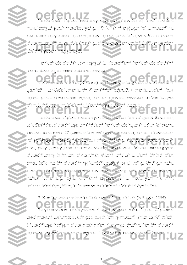 Hamkorlikda   o’qitish   texnologiyasi   har   bir   o’quvchining   tahsil   olishdagi
muvafaqqiyati   guruh   muvafaqqiyatiga   olib   kelishini   anglagan   holda   mustaqil   va
sidqidildan aqliy mehnat  qilishga, o’quv topshiriqlarini to’liq va sifatli  bajarishga
o’quv materialini puxta o’zlashtirishga, o’rtoqlariga hamkor bo’lib, o’zaro yordam
ubshtirishga zamin tayyorlaydi.
Hamkorlikda   o’qitish   texnologiyasida   o’quvchilarni   hamkorlikda   o’qitishni
tashkil etishning bir necha metodlari mavjud:
1. Komandada o’qitish (R.Slavin) da o’quvchilar teng sonli ikki komandaga
ajratiladi. Har ikkala komanda bir xil topshiriqni bajaradi. Komanda a`zolari o’quv
topshiriqlarini   hamkorlikda   bajarib,   har   bir   o’quvchi   mavzudan   ko’zda   tutilgan
bilim, ko’nikma va malakalarni o’zlashtirishga e`tiborni qaratadi.
Hamkorlikda o’qitish texnologiyasi mualliflaridan biri bo’lgan R.Slavinning
ta`kidlashicha, o’quvchilarga topshiriqlarni hamkorlikda bajarish uchun ko’rsatma
berilishi  etarli emas. O’quvchilar tom ma`nodagi hamkorlik, har bir o’quvchining
qo’lga   kiritgan   muvafaqqiyatidan   quvonish,   bir-biriga   sidqidildan   yordam   berish
hissi, qulay ijtimoiy-psixologik muhit vujudga kelishi zarur. Mazkur texnologiyada
o’quvchilarning   bilimlarni   o’zlashtirish   sifatini   aniqlashda   ularni   bir-biri   bilan
emas,   balki   har   bir   o’quvchining   kundalik   natijasi   avval   qo’lga   kiritilgan   natija
bilan   taqqoslanadi.   Shundagina   o’quvchilar   o’zining   dars   davomida   erishgan
natijasi   komandaga   foyda   keltirishini   anglagan   holda   mas`uliyatni   his   qilib ,
ko’proq izlanishga, bilim, ko’nikma va malakalarni o’zlashtirishga intiladi.
2. Kichik guruhlarda hamkorlikda hamkorlikda o’qitish (R.Slavin, 1986).
Bu yondashuvda kichik guruhlar 4 ta o’quvchidan tashkil topadi. O’qituvchi
avval mavzuni tushuntiradi, so’ngra o’quvchilarning mustaqil ishlari tashkil etiladi.
O’quvchilarga   berilgan   o’quv   topshiriqlari   4   qismga   ajratilib,   har   bir   o’quvchi
topshiriqning   ma`lum   qismini   bajaradi.   Topshiriq   yakunida   har   bir   o’quvchi   o’zi
17 