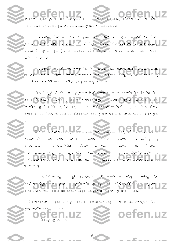 bajargan   qism   yuzasidan   fikr   yuritib,   o’rtoqlarini   o’qitadi,   so’ngra   guruh   a`zolari
tomonidan topshiriq yuzasidan umumiy xulosa chiqariladi.
O’qituvchi   har   bir   kichik   guruh   axborotini   tinglaydi   va   test   savollari
yordamida bilimlarni nazorat qilib baholaydi.O’quvchilarning kichik guruhlardagi
o’quv   faoliyati   o’yin   (turnir,   musobaqa)   shaklida,   individual   tarzda   ham   tashkil
etilishi mumkin.
O’qituvchi   va   o’quvchining   hamkorlikdagi   faoliyatiga   doir   tadqiqotlarda
asosiy   e`tibor   o’zaro   munosabatning   rivojlanishini   o’rganishga   qaratiladi,
o’qitishni guruhli tashkil qilish jarayoni bayon qilinadi.
Psixolog   A.V.   Petrovskiy   jamoadagi   shaxslararo   munosabatlar   faoliyatdan
kelib   chiqishini   o’rganib,   ta`lim   jarayonidagi   o’qituvchining   o’quvchilar   bilan
hamkorligini   tashkil   qilish   faqat   ularni   muloqotga   ehtiyojini   qondirish   vositasi
emas, balki o’quv materialini o’zlashtirishning ham vositasi ekanligini ta`kidlagan
edi.
O’zaro   hamkorlikning   muhim   omili   va   o’quvchilarning   o’zaro   munosabati
xususiyatini   belgilovchi   asos   o’qituvchi   bilan   o’quvchi   hamkorligining
shakllaridir.   Hamkorlikdagi   o’quv   faoliyati   o’qituvchi   va   o’quvchi
munosabatlarining   va   birgalikdagi   xatti-harakatlarining   alohida   turidirki,   u
o’zlashtirish   ob`ektini,   bilim   faoliyatining   barcha   qismlarini   qayta   qurishni
ta`minlaydi.
O’quvchilarning   faolligi   asta-sekin   o’sib   borib,   butunlay   ularning   o’zi
boshqaradigan   amaliy   va   aqliy   harakatiga   aylanadi;   o’qituvchi   bilan   o’quvchi
o’rtasidagi munosbata esa sheriklik pozitsiyasi xususiyatiga ega bo’ladi.
Pedagogika   –   psixologiya   fanida   hamkorlikning   8   ta   shakli   mavjud.   Ular
quyidagilardan iboratdir:
1. faoliyatga kirish;
18 