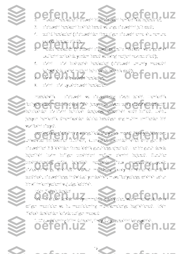 2. mustaqil harakatlar o’qituvchi bilan o’quvchi hamkorlikda bajaradilar;
3. o’qituvchi harakatni boshlab beradi va unga o’quvchini jalb etadi;
4. taqlid  harakatlari  (o’qituvchidan   ibrat  olgan  o’quvchi   anna  shu   namuna
asosida harakat qiladi);
5. madad harakatlari (o’qituvchi o’quvchiga oraliq mAqsadni va unga erish
usullarini tanlashda yordam beradi va oxirgi natijani nazorat qiladi);
6. o’zini   –   o’zi   boshqarish   harakatlari   (o’qituvchi   umumiy   maqsadni
ko’rsatishda oxirgi natijani baholashda ishtirok etadi);
7. o’zini – o’zi ko’rsatuvchi harakatlar;
8. o’zini – o’zi uyushtiruvchi harakatlar.
Interaktivlik   –   o’qituvchi   va   o’quvchining   o’zaro   ta`siri.   Hamkorlik
faoliyatini   takomil   bosqichiga   o’tish   jarayonida   o’zaro   ta`sir   o’tkazish   harakatini
baholashdan   o’z-o’zini   baholash   darajasiga   ko’tarilishi   sodir   bo’ladi.   Ushbu
jarayon   hamkorlik   dinamikasidan   dalolat   beradigan   eng   muhim   omillardan   biri
vazifasini o’taydi.
Hamkorlikda   o’qitishning   «Birgalikda   o’qiymiz»   metodi   1987-yili   Minnesot
universiteti   professorlari   D.Jonson,   R.Jonsonlar   tomonidan   ishlab   chiqilgan.   Sinf
o’quvchilari 3-5 kishidan iborat kichik guruhlarga ajratiladi. Har bir guruh darsda
bajarilishi   lozim   bo’lgan   topshiriqni   ma’lum   qismini   bajaradi.   Guruhlar
topshiriqlarning   to’liq   bajarilish   natijasida   o’quv   materialining   yaxlit
o’zlashtirilishiga   erishiladi.   Mazkur   metodning   asosiy   prinsiplari-komandani
taqdirlash, o’quvchilarga individual yondashish, muvaffaqiyatlarga erishish uchun
bir xil imkoniyatlarni vujudga keltirish.  
Erkin fikrlash darslari
Erkin   fikrlash   darslari   ilmiy-ommabop   adabiyotlar,   vaqtli   matbuotda   chop
etilgan   maqolalar   va   bu   maqolalarning   muhokamalariga   bag`ishlanadi.   Erkin
fikrlash darslaridan ko’zda tutilgan maqsad:
1. O’quvchilarning bilim doirasini, ilmiy dunyoqarashini kengaytirish.
19 