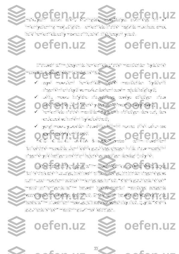 ma’sulyatini   taqozo   etishi,   shuningdek,   muvaffaqiyat   qozonishga   bir   xil
imkoniyatlarning   mavjudligidir.   Hamkorlikda   о ‘qitish   negizida   musobaqa   emas,
balki hamkorlikda aqliy mexnat qilib, tahsil olish jarayoni yotadi.
О ‘qituvchi ta’lim jarayonida hamkorlikda   о ‘qitish metodlaridan foydalanish
maqsadida quyidagi ishlarni amalga oshiradi:
 qaysi   mavzularni   hamkorlikda   о‘qitish   metodlaridan   foydalanib
о‘rganishni aniqlaydi va mazkur dasrlarni taqvim-rejada belgilaydi;
 ushbu   mavzu   bо‘yicha   о‘quvchilarga   tavsiya   etiladigan   о‘quv
topshiriqlari va ularni bajarish yuzasidan kо‘rsatmalar tayyorlaydi;
 hamkorlikda   о‘qitish   metodidan   foydalanib   о‘tiladigan   dars   turi,   dars
strukturasi va borishni loyixalashtiradi;
 yangi   mavzu   yuzasidan   о‘quvchilar   bilimini   nazorat   qilish   uchun   test
savol-topshiriqlarini tuzadi.
“KICHIK   GURUHLARDA   ISHLASH”   metodi   -   ta’lim   oluvchilarni
faollashtirish maqsadida ularni kichik guruhlarga ajratgan holda о‘quv materialini
о‘rganish yoki berilgan topshiriqni bajarishga qaratilgan darsdagi ijodiy ish.
Ushbu metod qо‘llanilganda ta’lim oluvchi kichik guruhlarda ishlab, darsda
faol ishtirok etish huquqiga, boshlovchi rolida bо‘lishga, bir-biridan о‘rganishga va
turli nuqtai- nazarlarni qadrlash imkoniga ega bо‘ladi. “Kichik guruhlarda ishlash”
metodi   qо‘llanilganda   ta’lim   beruvchi   boshqa   interfaol   metodlarga   qaraganda
vaqtni tejash imkoniyatiga ega bо‘ladi. Chunki ta’lim beruvchi bir vaqtning о‘zida
barcha ta’lim oluvchilarni mavzuga jalb eta oladi va baholay oladi. Quyida “Kichik
guruhlarda ishlash” metodining tuzilmasi keltirilgan.
22 