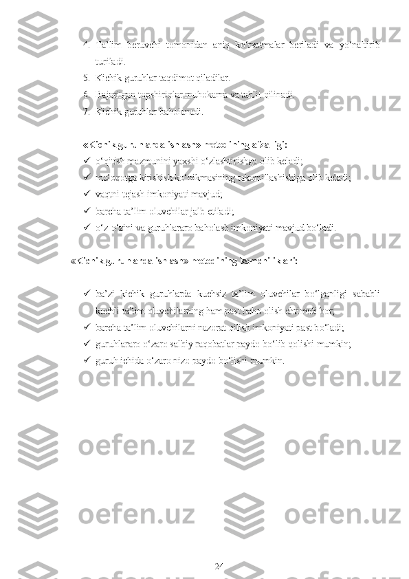 4. Ta’lim   beruvchi   tomonidan   aniq   k о ‘rsatmalar   beriladi   va   y о ‘naltirib
turiladi.
5. Kichik guruhlar taqdimot qiladilar.
6. Bajarilgan topshiriqlar muhokama va tahlil qilinadi.
7. Kichik guruhlar baholanadi.
«Kichik guruhlarda ishlash» metodining afzalligi:
 о ‘qitish mazmunini yaxshi  о ‘zlashtirishga olib keladi;
 muloqotga kirishish k о ‘nikmasining takomillashishiga olib keladi;
 vaqtni tejash imkoniyati mavjud;
 barcha ta’lim oluvchilar jalb etiladi;
 о ‘z- о ‘zini va guruhlararo baholash imkoniyati mavjud b о ‘ladi.
«Kichik guruhlarda ishlash» metodining kamchiliklari:
 ba’zi   kichik   guruhlarda   kuchsiz   ta’lim   oluvchilar   b о ‘lganligi   sababli
kuchli ta’lim oluvchilarning ham past baho olish ehtimoli bor;
 barcha ta’lim oluvchilarni nazorat qilish imkoniyati past b о ‘ladi;
 guruhlararo  о ‘zaro salbiy raqobatlar paydo b о ‘lib qolishi mumkin;
 guruh ichida  о ‘zaro nizo paydo b о ‘lishi mumkin.
24 