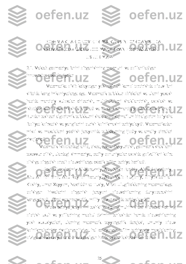 II – BOB.  MAKTAB GEOMETRIYA KURSINI O ʻ RGANISHDA
INNOVATSION TEXNOLOGIYALARDAN FOYDALANISH
USLUBIYATI
2.1.  Maktab geometriya fanini o ʻ rganishning mazmuni  va qo ʻ llaniladigan 
innovatsion texnologiyalar
                Matematika o ʻ sib kelayotgan yosh avlodni kamol toptirishda o ʻ quv fani
sifatida  keng   imkoniyatlarga  ega.   Matematik   tafakkur   ob’ektlari   va   ularni   yasash
haqida   mantiqiy   xulosalar   chiqarish,   mulohazalarni   shakllantirish,   asoslash   va
isbotlash ko ʻ nikmalarini shakllantiradi va bu asosda mantiqiy tafakkur rivojlanadi.
Bundan tashqari algoritmik tafakkurni shakllantirish, ma’lum bir algoritm bo ʻ yicha
faoliyat ko ʻ rsatish va yangilarini qurish ko nikmasini tarbiyalaydi. Matematikadanʻ
misol   va   masalalarni   yechish   jarayonida   tafakkurning   ijodiy   va   amaliy   qirralari
rivojlanadi.
           Matematik isbotlardagi aniq, qisqa, ravon fikr yuritish, geometrik shakllarni
tasavvur qilish, ulardagi simmetriya, qat’iy qonuniyatlar asosida go ʻ zallikni ko ʻ ra
olishga o ʻ rgatish orqali o ʻ quvchilarga estetik ta’lim-tarbiya beriladi.
            Ulug ʻ  allomalarimiz Al-Xorazmiy, Abu Nosir Farobiy, Ahmad Farg ʻ oniy,
Abu   Ali   ibn   Sino,   Abu   Rayhon   Beruniy,   Abul   Vafo   Buzjoniy,   G ʻ iyosiddin   al-
Koshiy, Umar Xayyom, Nasriddin at-Tusiy, Mirzo Ulug ʻ beklarning matematikaga
qo ʻ shgan   hissalarini   o ʻ rganish   jarayoni   o ʻ quvchilarning   dunyoqarashini
kengaytiradi, ularni vatanparvarlik, milliy iftixor ruhida tarbiyalaydi.
               O ʻ quv-tarbiya jarayonini tashkil etishning muhim sharti o ʻ qituvchilarning
o ʻ qitish   usuli   va   yo ʻ llarining   maqbul   tizimini   tanlashdan   hamda   o ʻ quvchilarning
yosh   xususiyatlari,   ularning   matematik   tayyorgarlik   darajasi,   umumiy   o ʻ quv
ko ʻ nikmalarining   rivojlanganligiga,   hal   etilayotgan   ta’lim-tarbiyaviy   masalalarning
o ʻ ziga xos xususiyatlarini hisobga olgan holda uyg ʻ unlashtirishdan iborat.
25 