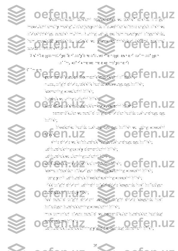                   Matematikadan   darslarni   rejalashtirish   va   tashkil   etishda   o ʻ tilgan
mavzularni amaliy mashg ʻ ulotlar jarayonida o ʻ quvchilar ko ʻ proq anglab olishi va
o ʻ zlashtirishiga qaratish  muhim. Buning  uchun esa  ham  nazariyani  o ʻ rganishda,
ham   masalalar   yechishda,   og ʻ zaki   va   yozma   ko ʻ rinishdagi   ishlarni   ratsional
tarzda olib borish lozim.
7-sinfda geometriya fani bo yicha o quvchilar egallashlari lozim bo lganʻ ʻ ʻ
bilim, ko nikma va malaka me’yorlari:	
ʻ
Bilimlar:
♦ geometrik figuralar. Geometrik kattaliklarni o lchash;	
ʻ
♦ nuqta, to g'ri chiziq, tekislik haqida tasavvurga ega bo lish;	
ʻ ʻ
♦ kesmaning xossalarini bilish;
♦ burchak va uning turlarini bilish;
♦ vertikal va qo shni burchaklaming xossalarini bilish;	
ʻ
♦            perpendikular va parallel to g ri chiziqlar haqida tushunchaga ega	
ʻ ʻ
bo lish;	
ʻ
♦             bissektrisa   haqida   tushunchaga   ega   bo lish   va   uning   xossasini	
ʻ
bilish;
♦       siniq chiziq va ko pburchak haqida tushunchaga ega bo lish;	
ʻ ʻ
♦ uchburchakning asosiy elementlarini bilish;
♦ uchburchak va ularning turlarini bilish;
♦ uchburchaklaming tenglik alomatlarini bilish;
♦ kesma o rtasidan o tkazilgan perpendikularning xossasini bilish;	
ʻ ʻ
♦    teng yonli uchburchak bissektrisasining xossasini bilish;
♦   ikki to g ri chiziqni uchinchi to g ri chiziq kesganda hosil bo ladigan
ʻ ʻ ʻ ʻ ʻ
burchaklami farqlay olish;
♦ ikki   parallel   to g ri   chiziqni   uchinchi   to g ri   chiziq   kesganda   hosil	
ʻ ʻ ʻ ʻ
bo ladigan burchaklarning xossalarini bilish;	
ʻ
♦ mos   tomonlari   o zaro   parallel   va   perpendikular   burchaklar   haqidagi	
ʻ
teoremalarni bilish;
♦ uchburchak burchaklarining yig indisi haqidagi teoremani bilish;	
ʻ
26 