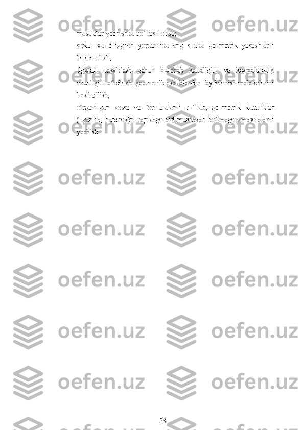 masalalar yechishda qo llash olish;ʻ
♦ sirkul   va   chizg'ich   yordamida   eng   sodda   geometrik   yasashlarni
bajara olish;
♦ figurani   tasvirlash   uchun   burchak   kattaligini   va   kesmalaming
uzunligini o lchash, geometrik asboblardan foydalanish malakalarini	
ʻ
hosil qilish;
♦ o rganilgan   xossa   va   formulalarni   qo llab,   geometrik   kattaliklar	
ʻ ʻ
(uzunlik,   burchak)ni   topishga   oid   murakkab   bo lmagan   masalalarni	
ʻ
yechish.
28 