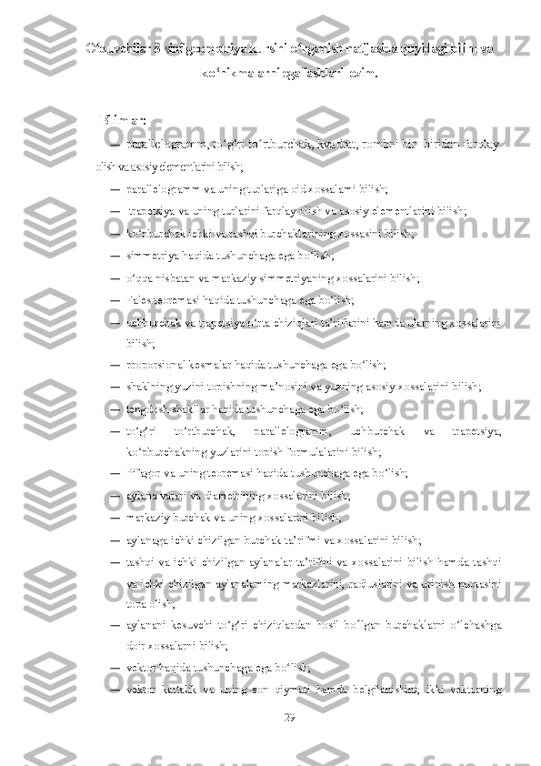 O quvchilar 8-sinf geometriya kursini oʻ ʻ rganish natijasida quyidagi bilim va
k о ‘nikmalarni egallashlari lozim.
          Bilimlar:
— parallelogramm, to g‘ri to rtburchak, kvadrat, rombni bir- biridan farqlay	
ʻ ʻ
olish va asosiy elementlarini bilish;
— parallelogramm va uning turlariga oid xossalami bilish;
—  trapetsiya va uning turlarini farqlay olish va asosiy ele mentlarini bilish;
— ko pburchak ichki va tashqi burchaklarining xossasini bilish;	
ʻ
— simmetriya haqida tushunchaga ega bo lish;	
ʻ
— o qqa nisbatan va markaziy simmetriyaning xossalarini bilish;	
ʻ
— Fales teoremasi haqida tushunchaga ega bo lish;	
ʻ
— uchburchak va trapetsiya o rta chiziqlari ta’riflarini hamda ularning xossalarini	
ʻ
bilish;
— proporsional kesmalar haqida tushunchaga ega bo lish;	
ʻ
— shaklning yuzini topishning ma’nosini va yuzning asosiy xossalarini bilish;
— tengdosh shakllar haqida tushunchaga ega bo lish;	
ʻ
— to g‘ri   to rtburchak,   parallelogramm,   uchburchak   va   tra	
ʻ ʻ petsiya,
ko pburchakning yuzlarini topish formulalarini bilish;
ʻ
— Pifagor va uning teoremasi haqida tushunchaga ega bo lish;	
ʻ
— aylana vatari va diametrining xossalarini bilish;
— markaziy burchak va uning xossalarini bilish;
— aylanaga ichki chizilgan burchak ta’rifmi va xossalarini bilish;
— tashqi  va  ichki  chizilgan  aylanalar  ta’rifini   va  xossalarini  bilish  hamda  tashqi
va ichki chizilgan aylanalaming markazlarini, radiuslarini va urinish nuqtasini
topa olish;
— aylanani   kesuvchi   to g‘ri   chiziqlardan   hosil   bo	
ʻ ʻ lgan   burchaklarni   o lchashga	ʻ
doir xossalarni bilish;
— vektor haqida tushunchaga ega bo lish;	
ʻ
— vektor   kattalik   va   uning   son   qiymati   hamda   belgilanishini,   ikki   vektorning
29 