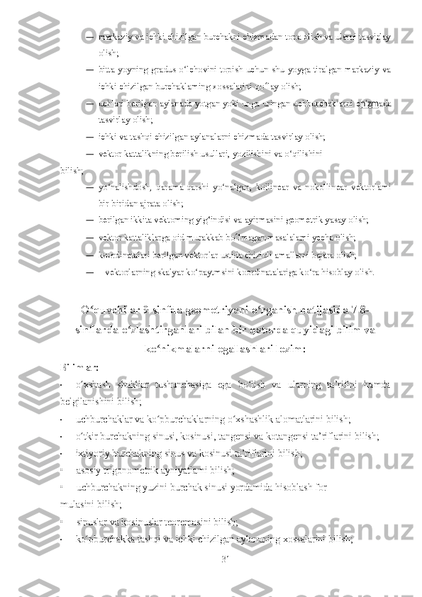 — markaziy va ichki chizilgan burchakni chizmadan topa olish va ularni tasvirlay
olish;
— bitta yoyning  gradus  o lchovini topish  uchun  shu  yoyga tiralgan markaziy vaʻ
ichki chizilgan burchaklaming xossalarini qo ʻ lay olish;
— uchlari berilgan aylanada yotgan yoki unga uringan uchburchaklarni c hizm ada
tasvirlay olish;
— ichki va tashqi chizilgan aylanalarni chizmada tasvirlay olish;
— vektor kattalikning berilish usullari, yozilishini va o qilishini	
ʻ
bilish;
— yo nalishdosh,   qarama-qarshi   yo nalgan,   kollinear   va   nokollinear   vektorlami	
ʻ ʻ
bir-biridan ajrata olish;
— berilgan ikkita vektoming yig‘indisi va ayirmasini geometrik yasay olish;
— vektor kattaliklarga oid murakkab bo ʻ lmagan masalalami yecha olish;
— koordinatalari berilgan vektorlar ustida chiziqli amallarni bajara olish;
—    vektorlarning skalyar ko paytmsini koordinatalariga ko ra hisoblay olish.	
ʻ ʻ
O quvchilar 9-sinfda geometriyani o rganish natijasida 7-8-	
ʻ ʻ
sinflarda o zlashtirganlari bilan bir qatorda quyidagi bilim va	
ʻ
ko nikmalarni egallashlari lozim:	
ʻ
Bilimlar:
• o xshash   shakllar   tushunchasiga   ega   bo lish   va   ularning   ta’rifini   hamda	
ʻ ʻ
belgilanishini bilish;
• uchburchaklar va ko pburchaklarning o xshashlik alomatlarini bilish;	
ʻ ʻ
• o tkir burchakning sinusi, kosinusi, tangensi va kotangensi ta’riflarini bilish;	
ʻ
• ixtiyoriy burchakning sinus va kosinusi ta’riflarini bilish;
•     asosiy trigonometrik ayniyatlami bilish;
•     uchburchakning yuzini burchak sinusi yordamida hisoblash for-
mulasini bilish;
•     sinuslar va kosinuslar teoremasini bilish;
• ko pburchakka tashqi va ichki chizilgan aylananing xossalarini bilish;
ʻ
31 