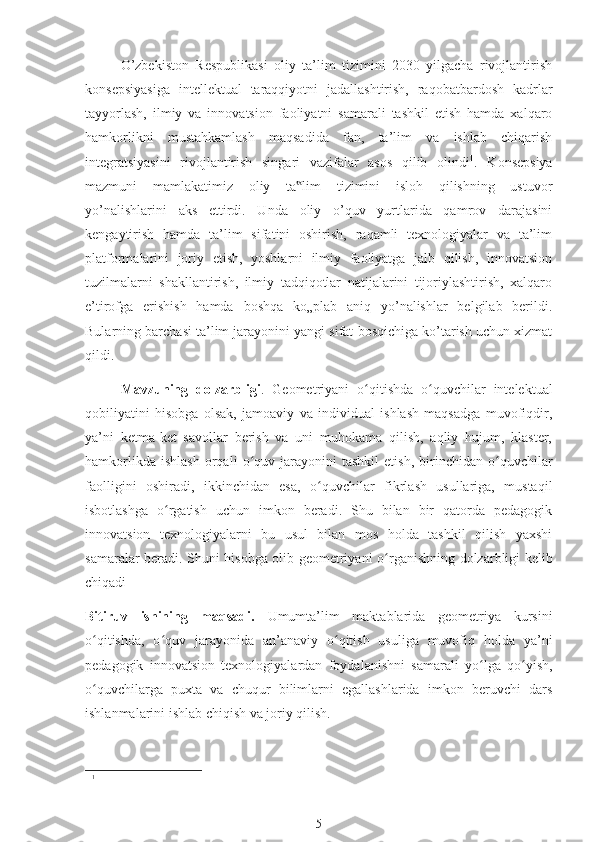 O’zbekiston   Respublikasi   oliy   ta’lim   tizimini   2030   yilgacha   rivojlantirish
konsepsiyasiga   intellektual   taraqqiyotni   jadallashtirish,   raqobatbardosh   kadrlar
tayyorlash,   ilmiy   va   innovatsion   faoliyatni   samarali   tashkil   etish   hamda   xalqaro
hamkorlikni   mustahkamlash   maqsadida   fan,   ta’lim   va   ishlab   chiqarish
integratsiyasini   rivojlantirish   singari   vazifalar   asos   qilib   olindi 1
.   Konsepsiya
mazmuni   mamlakatimiz   oliy   ta lim   tizimini   isloh   qilishning   ustuvor‟
yo’nalishlarini   aks   ettirdi.   Unda   oliy   o’quv   yurtlarida   qamrov   darajasini
kengaytirish   hamda   ta’lim   sifatini   oshirish,   raqamli   texnologiyalar   va   ta’lim
platformalarini   joriy   etish,   yoshlarni   ilmiy   faoliyatga   jalb   qilish,   innovatsion
tuzilmalarni   shakllantirish,   ilmiy   tadqiqotlar   natijalarini   tijoriylashtirish,   xalqaro
e’tirofga   erishish   hamda   boshqa   ko„plab   aniq   yo’nalishlar   belgilab   berildi.
Bularning barchasi ta’lim jarayonini yangi sifat bosqichiga ko’tarish uchun xizmat
qildi.
Mavzuning   dolzarbligi .   Geometriyani   o ʻ qitishda   o ʻ quvchilar   intelektual
qobiliyatini   hisobga   olsak,   jamoaviy   va   individual   ishlash   maqsadga   muvofiqdir,
ya’ni   ketma-ket   savollar   berish   va   uni   muhokama   qilish,   aqliy   hujum,   klaster,
hamkorlikda   ishlash   orqali   o quv   jarayonini   tashkil   etish,   birinchidan   o	
ʻ ʻ quvchilar
faolligini   oshiradi,   ikkinchidan   esa,   o ʻ quvchilar   fikrlash   usullariga,   mustaqil
isbotlashga   o ʻ rgatish   uchun   imkon   beradi.   Shu   bilan   bir   qatorda   pedagogik
innovatsion   texnologiyalarni   bu   usul   bilan   mos   holda   tashkil   qilish   yaxshi
samaralar beradi. Shuni hisobga olib geometriyani o ʻ rganishning dolzarbligi kelib
chiqadi
Bitiruv   ishining   maqsadi.   Umumta’lim   maktablarida   geometriya   kursini
o ʻ qitishda,   o ʻ quv   jarayonida   an’anaviy   o ʻ qitish   usuliga   muvofiq   holda   ya’ni
pedagogik   innovatsion   texnologiyalardan   foydalanishni   samarali   yo ʻ lga   qo ʻ yish,
o ʻ quvchilarga   puxta   va   chuqur   bilimlarni   egallashlarida   imkon   beruvchi   dars
ishlanmalarini ishlab chiqish va joriy qilish.
1
5 