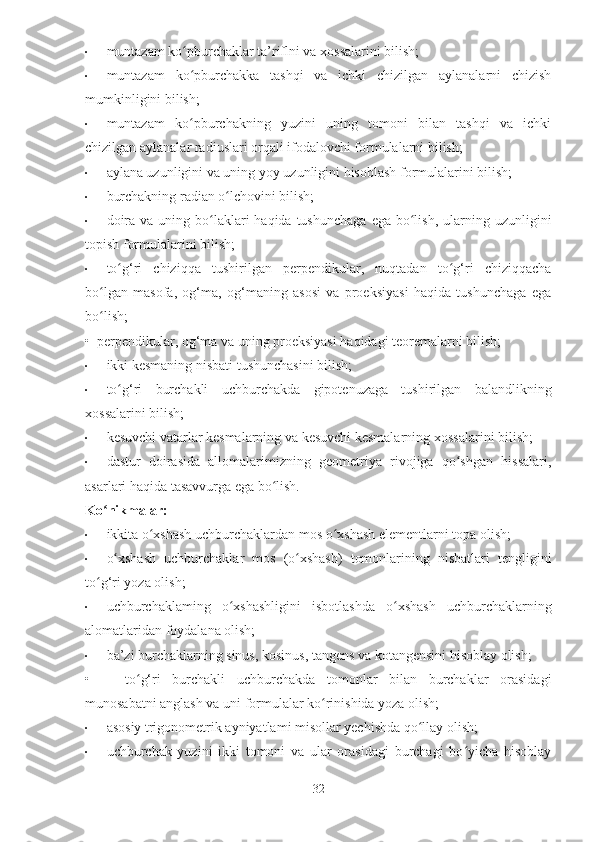 • muntazam ko pburchaklar ta’riflni va xossalarini bilish;ʻ
• muntazam   ko pburchakka   tashqi   va   ichki   chizilgan   aylanalarni   chizish
ʻ
mumkinligini bilish;
• muntazam   ko pburchakning   yuzini   uning   tomoni   bilan   tashqi   va   ichki
ʻ
chizilgan aylanalar radiuslari orqali ifodalovchi formulalarni bilish;
• aylana uzunligini va uning yoy uzunligini hisoblash formulalarini bilish;
• burchakning radian o lchovini bilish;	
ʻ
• doira  va  uning bo laklari   haqida  tushunchaga   ega  bo lish,  ularning uzunligini	
ʻ ʻ
topish formulalarini bilish;
• to g‘ri   chiziqqa   tushirilgan   perpendikular,   nuqtadan   to g‘ri   chiziqqacha	
ʻ ʻ
bo lgan   masofa,   og‘ma,   og‘maning   asosi   va   proeksiyasi   haqida   tushunchaga   ega	
ʻ
bo lish;
ʻ
•  perpendikular, og‘ma va uning proeksiyasi haqidagi teoremalarni bilish;
• ikki kesmaning nisbati tushunchasini bilish;
• to g‘ri   burchakli   uchburchakda   gipotenuzaga   tushirilgan   balandlikning	
ʻ
xossalarini bilish;
• kesuvchi vatarlar kesmalarning va kesuvchi kesmalarning xos salarini bilish;
• dastur   doirasida   allomalarimizning   geometriya   rivojiga   qo shgan   hissalari,	
ʻ
asarlari haqida tasavvurga ega bo lish.	
ʻ
Ko nikmalar:	
ʻ
• ikkita o xshash uchburchaklardan mos o xshash elementlarni topa olish;	
ʻ ʻ
• o xshash   uchburchaklar   mos   (o xshash)   tomonlarining   nisbatlari   tengligini	
ʻ ʻ
to g‘ri yoza olish;	
ʻ
• uchburchaklaming   o xshashligini   isbotlashda   o xshash   uchburchaklarning	
ʻ ʻ
alomatlaridan foydalana olish;
• ba’zi burchaklarning sinus, kosinus, tangens va kotangensini hisoblay olish;
•       to g‘ri   burchakli   uchburchakda   tomonlar   bilan   burchaklar   orasidagi	
ʻ
munosabatni anglash va uni formulalar ko rinishida yoza olish;	
ʻ
• asosiy trigonometrik ayniyatlami misollar yechishda qo llay olish;	
ʻ
• uchburchak   yuzini   ikki   tomoni   va   ular   orasidagi   burchagi   bo yicha   hisoblay	
ʻ
32 