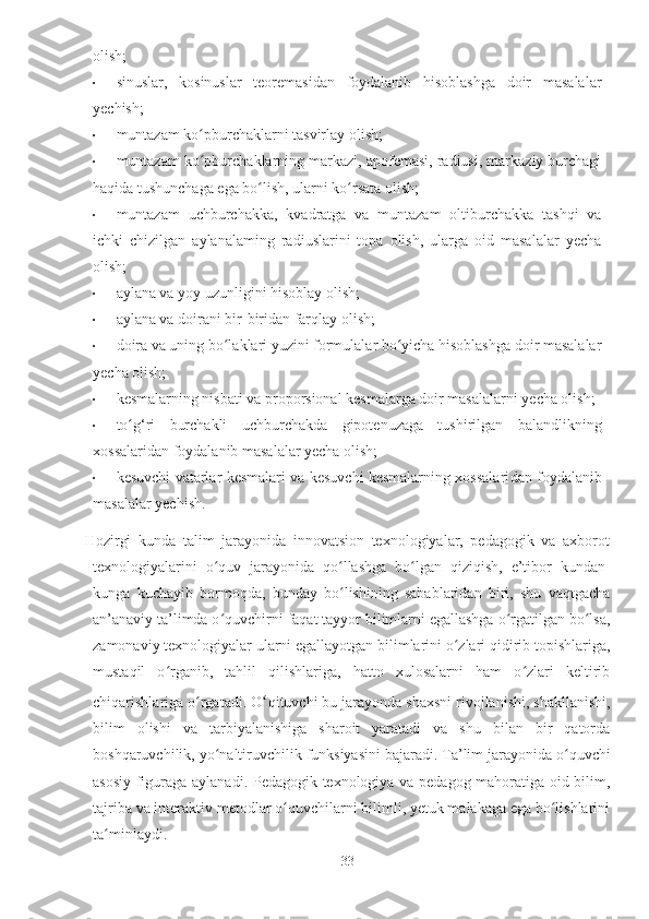 olish;
• sinuslar,   kosinuslar   teoremasidan   foydalanib   hisoblashga   doir   masalalar
yechish;
• muntazam ko pburchaklarni tasvirlay olish;ʻ
• muntazam ko pburchaklarning markazi, apofemasi, radiusi, markaziy burchagi
ʻ
haqida tushunchaga ega bo lish, ularni ko rsata olish;	
ʻ ʻ
• muntazam   uchburchakka,   kvadratga   va   muntazam   oltiburchakka   tashqi   va
ichki   chizilgan   aylanalaming   radiuslarini   topa   olish,   ularga   oid   masalalar   yecha
olish;
• aylana va yoy uzunligini hisoblay olish;
• aylana va doirani bir-biridan farqlay olish;
• doira va uning bo laklari yuzini formulalar bo yicha hisoblashga doir masalalar	
ʻ ʻ
yecha olish;
• kesmalarning nisbati va proporsional kesmalarga doir masalalarni yecha olish;
• to g‘ri   burchakli   uchburchakda   gipotenuzaga   tushirilgan   balandlikning	
ʻ
xossalaridan foydalanib masalalar yecha olish;
• kesuvchi vatarlar kesmalari va kesuvchi kesmalarning xossalari dan foydalanib
masalalar yechish.
                          Hozirgi   kunda   talim   jarayonida   innovatsion   texnologiyalar,   pedagogik   va   axborot
texnologiyalarini   o quv   jarayonida   qo llashga   bo lgan   qiziqish,   e’tibor   kundan-	
ʻ ʻ ʻ
kunga   kuchayib   bormoqda,   bunday   bo lishining   sabablaridan   biri,   shu   vaqtgacha	
ʻ
an’anaviy ta’limda o quvchirni faqat tayyor bilimlarni egallashga o rgatilgan bo lsa,	
ʻ ʻ ʻ
zamonaviy texnologiyalar ularni egallayotgan bilimlarini o zlari qidirib topishlariga,	
ʻ
mustaqil   o rganib,   tahlil   qilishlariga,   hatto   xulosalarni   ham   o zlari   keltirib	
ʻ ʻ
chiqarishlariga o rgatadi. O	
ʻ ʻ qituvchi bu jarayonda shaxsni rivojlanishi, shakllanishi,
bilim   olishi   va   tarbiyalanishiga   sharoit   yaratadi   va   shu   bilan   bir   qatorda
boshqaruvchilik, yo naltiruvchilik funksiyasini bajaradi. Ta’lim jarayonida o quvchi	
ʻ ʻ
asosiy figuraga aylanadi. Pedagogik texnologiya va pedagog mahoratiga oid bilim,
tajriba va interaktiv metodlar o quvchilarni bilimli, yetuk malakaga ega bo lishlarini	
ʻ ʻ
ta minlaydi. 	
ʻ
33 