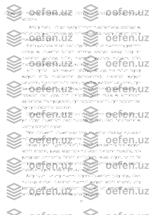 
      O quvchilarni   maktabda   geometriya   darslarini   o qitishda   qo llanadigan   quyidagi   metodlarniʻ ʻ ʻ
keltiramiz:
            Amaliy mashq - o tilgan nazariy bilimlarni mustahkamlashga  qaratilagan va	
ʻ
ma’lum   amaliy   ko nikmalarga   ega   bo lish   maqsadida   nazariy   bilimlarni   amaliy	
ʻ ʻ
masalalarga tatbiq etish.
Kichik   guruhlarda   ishlash   orqali   o rganish   –   ma’lum   muammoning   yechimini	
ʻ
topishga   va   o quvchilar   faolligini   oshirishga   qaratilgan   darsdagi   ijodiy   ish.	
ʻ
Bosqichlari:   guruhlarga   bo lish,   muammoni   guruhlarda   muhokama   qilish,	
ʻ
muammoning yechimlari taqdimoti, xulosalash.
Rolli   o yinlar   -   dars   mavzusini   ochadigan   va   unga   mos   ma’lum   hayotiy	
ʻ
vaziyatni   sinfda   modellashtirish   (sahnalashtirish).   Bosqichlari:   vaziyatni
tushuntirish,   mos   rollarni   bo lib   berish,   maqsad   va   vazifalami   tushuntirish,   o yin	
ʻ ʻ
davomida o quvchilarning xatti-harakatlarini kuzatib borish, o quvchilaming xatti-	
ʻ ʻ
harakatlari   orqali   ularga   bilim   olishlariga,   ma’lum   malaka   va   ko nikmalami	
ʻ
egallashlariga imkoniyat yaratish, o yin natijalarining tahlili, o yin natijalarini real	
ʻ ʻ
hayotiy hodisalar bilan taqqoslash.
O ʻ quvchilami   juft-juft   qilib   muloqot   qildirish   -   biror   mavzu   bo yicha   yonma-	
ʻ
yon   o tirgan   o quvchilami   o zaro   muloqotga   chorlash,   o zaro   fikr   almashish   va	
ʻ ʻ ʻ ʻ
ularning ba’zilarini tinglash.
“Men   o qituvchi”   –o quvchilardan   biriga   o quvchilar   o rtasidagi   munozarani	
ʻ ʻ ʻ ʻ
ma’lum vaqtgacha boshqarishni topshirish.
Ovozga qo yish - “Qarshi”, “Rozi”, “Betaraf” - dars davomida bahsli vaziyatni	
ʻ
keltirib   chiqarish;   yuzaga   kelgan   bahs   munozarani   boshqarish   maqsadida,   bahs
yuritayotgan   tomonlaming   fikrlarini   sinf   bo yicha   ovozga   qo yish,   har   bir   fikr	
ʻ ʻ
bo yicha qarshi, rozi va betaraflarni aniqlash, tomonlaming dalillarini va fikrlarini	
ʻ
tinglash, so ng yana ovozga qo yish, xulosalash.	
ʻ ʻ
Aqliy   hujum   -   umumiy   muammo   bo yicha   o quvchilami   ijodiy   ishga,   o zaro	
ʻ ʻ ʻ
muloqotga   chorlash.   Bosqichlari:   muammoli   vaziyatni   keltirib   chiqarish,   uning
yechimini   topish   uchun   o quvchilarni   jalb   qilish,   turli   yechimlar   taqdimotini	
ʻ
eshitish, yechimlarni solishtirish va tanlash, xulosalash.
34 