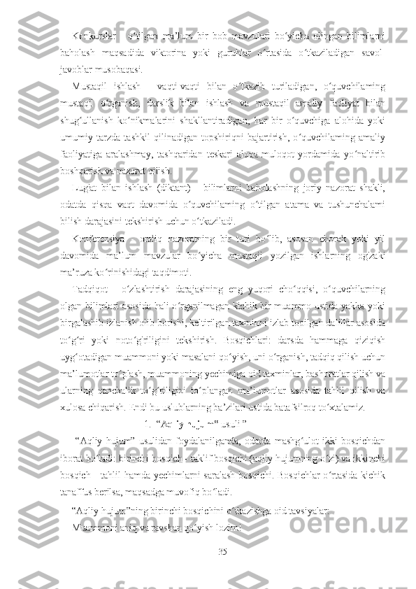 Konkurslar   -   o tilgan   ma’lum   bir   bob   mavzulari   bo yicha   olingan   bilimlarniʻ ʻ
baholash   maqsadida   viktorina   yoki   guruhlar   o rtasida   o tkaziladigan   savol-	
ʻ ʻ
javoblar musobaqasi.
Mustaqil   ishlash   -   vaqti-vaqti   bilan   o tkazib   turiladigan,   o quvchilaming	
ʻ ʻ
mustaqil   o rganish,   darslik   bilan   ishlash   va   mustaqil   amaliy   faoliyat   bilan	
ʻ
shug ullanish   ko nikmalarini   shakllantiradigan,   har   bir   o quvchiga   alohida   yoki	
ʻ ʻ ʻ
umumiy   tarzda   tashkil   qilinadigan   topshiriqni   bajartirish,   o quvchilaming   amaliy	
ʻ
faoliyatiga   aralashmay,   tashqaridan   teskari   aloqa-muloqot   yordamida   yo naltirib	
ʻ
boshqarish va nazorat qilish.
Lug'at   bilan   ishlash   (diktant)   -   bilimlarni   baholashning   joriy   nazorat   shakli,
odatda   qisqa   vaqt   davomida   o quvchilaming   o tilgan   atama   va   tushunchalami	
ʻ ʻ
bilish darajasini tekshirish uchun o tkaziladi.	
ʻ
Konferensiya   -   oraliq   nazoratning   bir   turi   bo lib,   asosan   chorak   yoki   yil	
ʻ
davomida   ma’lum   mavzular   bo yicha   mustaqil   yozilgan   ishlarning   og'zaki	
ʻ
ma’ruza ko rinishidagi taqdimoti.	
ʻ
Tadqiqot   -   o zlashtirish   darajasining   eng   yuqori   cho qqisi,   o quvchilarning	
ʻ ʻ ʻ
olgan bilimlari asosida hali o rganilmagan kichik bir muammo ustida yakka yoki	
ʻ
birgalashib izlanish olib borishi, keltirilgan taxminni izlab topilgan dalillar asosida
to g ri   yoki   noto g'riligini   tekshirish.   Bosqichlari:   darsda   hammaga   qiziqish	
ʻ ʻ ʻ
uyg otadigan muammoni yoki masalani qo yish, uni o rganish, tadqiq qilish uchun	
ʻ ʻ ʻ
ma’lumotlar to plash, muammoning yechimiga oid taxminlar, bashoratlar qilish va	
ʻ
ularning   qanchalik   to g riligini   to plangan   ma’lumotlar   asosida   tahlil   qilish   va	
ʻ ʻ ʻ
xulosa chiqarish. Endi bu uslublarning ba’zilari ustida batafsilroq to xtalamiz.	
ʻ
1. “ Aqliy   hujum”  usuli   ”
  “Aqliy   hujum”   usulidan   foydalanilganda,   odatda   mashg ulot   ikki   bosqichdan	
ʻ
iborat bo ladi: birinchi bosqich - taklif bosqichi (aqliy hujumning o zi) va ikkinchi	
ʻ ʻ
bosqich - tahlil hamda yechimlarni saralash  bosqichi. Bosqichlar  o rtasida kichik	
ʻ
tanaffus berilsa, maqsadga muvofiq bo ladi.	
ʻ
“Aqliy hujum”ning birinchi bosqichini o tkazishga oid tavsiyalar:	
ʻ
Muammoni aniq va ravshan qo yish lozim!	
ʻ
35 