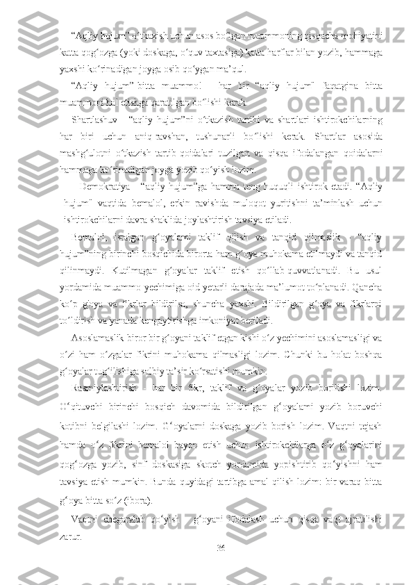 “Aqliy hujum” o tkazish uchun asos bo lgan muammoning qisqacha mohiyatiniʻ ʻ
katta qog ozga (yoki doskaga, o quv taxtasiga) katta harflar bilan yozib, hammaga	
ʻ ʻ
yaxshi ko rinadigan joyga osib qo ygan ma’qul.
ʻ ʻ
“Aqliy   hujum”-bitta   muammo!   -   har   bir   “aqliy   hujum"   faqatgina   bitta
muammoni hal etishga qaratilgan bo lishi kerak.	
ʻ
Shartlashuv   -   “aqliy   hujum”ni   o tkazish   tartibi   va   shartlari   ishtirokchilarning
ʻ
har   biri   uchun   aniq-ravshan,   tushunarli   bo lishi   kerak.   Shartlar   asosida	
ʻ
mashg ulotni   o tkazish   tartib-qoidalari   tuzilgan   va   qisqa   ifodalangan   qoidalarni	
ʻ ʻ
hammaga ko rinadigan joyga yozib qo yish lozim.	
ʻ ʻ
        Demokratiya   -   “aqliy   hujum”ga   hamma   teng   huquqli   ishtirok   etadi.   “Aqliy
hujum"   vaqtida   bemalol,   erkin   ravishda   muloqot   yuritishni   ta’minlash   uchun
ishtirokchilarni davra shaklida joylashtirish tavsiya etiladi.
Bemalol,   istalgan   g oyalami   taklif   qilish   va   tanqid   qilmaslik   -   “aqliy	
ʻ
hujum”ning birinchi bosqichida birorta ham g oya muhokama etilmaydi va tanqid	
ʻ
qilinmaydi.   Kutilmagan   g oyalar   taklif   etish   qo llab-quvvatlanadi.   Bu   usul	
ʻ ʻ
yordamida muammo yechimiga oid yetarli darajada ma’lumot to planadi. Qancha	
ʻ
ko p   g'oya   va   fikrlar   bildirilsa,   shuncha   yaxshi.   Bildirilgan   g oya   va   fikrlarni	
ʻ ʻ
to ldirish va yanada kengaytirishga imkoniyat beriladi.
ʻ
Asoslamaslik-biror bir g oyani taklif etgan kishi o z yechimini asoslamasligi va	
ʻ ʻ
o zi   ham   o zgalar   fikrini   muhokama   qilmasligi   lozim.   Chunki   bu   holat   boshqa	
ʻ ʻ
g oyalar tug ilishiga salbiy ta’sir ko rsatishi mumkin.
ʻ ʻ ʻ
Rasmiylashtirish   -   har   bir   fikr,   taklif   va   g oyalar   yozib   borilishi   lozim.	
ʻ
O ʻ qituvchi   birinchi   bosqich   davomida   bildirilgan   g ʻ oyalami   yozib   boruvchi
kotibni   belgilashi   lozim.   G ʻ oyalarni   doskaga   yozib   borish   lozim.   Vaqtni   tejash
hamda   o ʻ z   fikrini   bemalol   bayon   etish   uchun   ishtirokchilarga   o ʻ z   g ʻ oyalarini
qog ʻ ozga   yozib,   sinf   doskasiga   skotch   yordamida   yopishtirib   qo ʻ yishni   ham
tavsiya  etish  mumkin. Bunda  quyidagi   tartibga  amal   qilish  lozim:   bir   varaq-bitta
g ʻ oya-bitta so z (ibora).	
ʻ
Vaqtni   chegaralab   qo ʻ yish   -   g ʻ oyani   ifodalash   uchun   qisqa   vaqt   ajratilishi
zarur.
36 