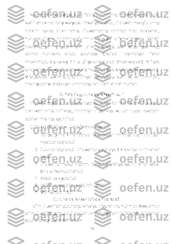 Nazorat   qilish   va   tartibga   solish-“aqliy   hujum”   ning   birinchi   bosqichi   odatda
kuchli emotsionai-ruhiy vaziyatda o ʻ tkazilgani uchun, o ʻ qituvchi mashg ʻ ulotning
borishini   nazorat   qilishi   hamda   o ʻ quvchilarning   bir-birlari   bilan   bahslashish,
munozara qilish va bir-birining g ʻ animi bo ʻ lishga yo ʻ l qo ʻ ymasligi kerak. Ikkinchi
bosqichda,   ya’ni   g ʻ oyalarni   tahlil   qilish   bosqichida   taklif   etilgan   yechimlar,
qarorlar   muhokama   etiladi,   guruhlarga   ajratiladi.   Takrorlangan   fikrlar
birlashtiriladi,   eng   asosiy   3-4   ta   g ʻ oyalar   saralanadi   (makrosaralash).   So ʻ ngra
tanlab olingan asosiy g ʻ oyalardari eng maqbullari yana saralanadi (mikrosaralash).
Mikrosaralash   davomida   ajratib   olingan   qarorlarning   kuchli   va   zaif   tomonlari,
imkoniyatlari va cheklangan tomonlariga baho berib chiqish mumkin.
2. “Kichik guruhlarda ishlash” usuli
O ʻ quvchi   mayda   guruhlarda   ishlaganda,   darsda   faol   ishtirok   etish   huquqiga,
boshlovchi   rolida   bo ʻ lishga,   bir-biridan   o ʻ rganishga   va   turli   nuqtai   nazarlarni
qadrlash imkoniga ega bo ʻ ladi.
Qo ʻ llash bosqichlari va ular bo ʻ yicha tavsiyalar:
1. Faoliyat   yo ʻ nalishi   aniqlanadi.   Muammodan   bir-biriga   bog ʻ liq   bo ʻ lgan
masalalar belgilanadi.
2. Guruhlar   belgilanadi.   O ʻ quvchilar   guruhlarga   5-8   kishidan   bo linishlariʻ
kerak.
3. O ʻ quvchilar mazkur muammo haqida tushunchaga ega bo lishlari kerak.	
ʻ
Aniq ko rsatmalar beriladi.	
ʻ
4. Kerakli asos yaratiladi.
5. Qo llab-quvvatlab va yo naltirib turiladi.	
ʻ ʻ
6. Muhokama qilinadi.
                      Guruhlarda ishlash qoidalari qanaqa?
Ta’lim oluvchilarni guruhlarda ishlashga o rgatish o ta muhimdir. Avvalambor	
ʻ ʻ
ta’lim oluvchilar, ya’ni guruh a’zolari o z majburiyatlarini bilishlari va bajarishlari	
ʻ
zarur. Ular quyidagilardan iborat:
37 