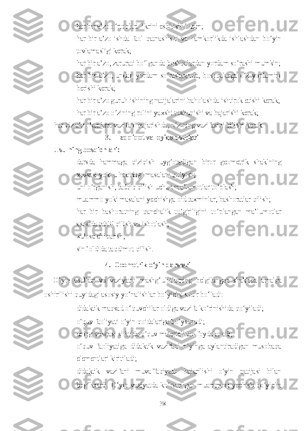 ♦ har bir a’zo o rtoqlari fikrini eshitishi lozim;ʻ
♦ har   bir   a’zo   ishda   faol   qatnashishi   va   hamkorlikda   ishlashdan   bo yin	
ʻ
tovlamasligi kerak;
♦ har bir a’zo, zarurati bo lganda boshqalardan yordam so rashi mumkin;	
ʻ ʻ
♦ har   bir   a’zo,   undan   yordam   so rashganda,   boshqalarga   o z   yordamini	
ʻ ʻ
berishi kerak;
♦ har bir a’zo guruh ishining natijalarini baholashda ishtirok etishi kerak;
♦ har bir a’zo o zining rolini yaxshi tushunishi va bajarishi kerak;	
ʻ
har biz a’zo konkret vazifani bajarishda, o zining vazifasini bilishi kerak.	
ʻ
3.   Tadqiqot va loyiqa usullari
Usulning bosqichlari:
♦ darsda   hammaga   qiziqish   uyg ʻ otadigan   biror   geometrik   shaklning
xossasi   yoki   u   haqidagi   masalani   qo ʻ yish ;
♦ uni o rganish, tadqiq qilish uchun ma’lumotlar to plash;	
ʻ ʻ
♦ muammo yoki masalani yechishga oid taxminlar, bashoratlar qilish;
♦ har   bir   bashoratning   qanchalik   to g'riligini   to plangan   ma’lumotlar	
ʻ ʻ
asosida tahlil qilish va isbotlash;
♦ xulosa chiqarish;
♦ sinf oldida taqdimot qilish.
4. Geometrik o yin darslari	
ʻ
O ʻ yin   usullari   va   vaziyatni   mashg ʻ ulotlaming   belgilangan   shaklida   amalga
oshirilishi   quyidagi   asosiy   yo ʻ nalishlar   bo ʻ yicha   sodir   bo ʻ ladi :
♦ didaktik maqsad o ʻ quvchilar oldiga vazifa ko rinishida qo yiladi;	
ʻ ʻ
♦ o quv faoliyati o yin qoidalariga bo ysunadi;	
ʻ ʻ ʻ
♦ uning vositasi sifatida o quv materialidan foydalanadi;	
ʻ
♦ o quv   faoliyatiga   didaktik   vazifani   o yinga   aylantiradigan   musobaqa	
ʻ ʻ
elementlari kiritiladi;
♦ didaktik   vazifani   muvaffaqiyatli   bajarilishi   o yin   natijasi   bilan	
ʻ
bog lanadi. O	
ʻ ʻ yin-vaziyatda ko rsatilgan muammoni  yechish  bo yicha	ʻ ʻ
38 