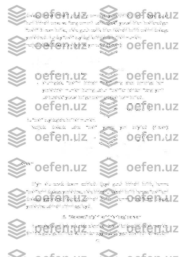 doskaga   birinchi   ”tosh’’   ning   o ng   tomoniga   yopishtirilishi   lozim.   Qaysi   guruhʻ
buni   birinchi   topsa   va   “teng   tomonli   uchburchak”   yozuvi   bilan   boshlanadigan
“toshi”   2-   rasm   bo lsa,   o sha   guruh   tezlik   bilan   ikkinchi   bo lib   toshini   doskaga	
ʻ ʻ ʻ
yopishtiradi. Bunday “tosh” quyidagi ko rinishda bo lishi mumkin:	
ʻ ʻ
• shuningdek,   “tosh”ni   birinchi   “tosh”   ning   chap   tomoniga   ham
yopishtirish   mumkin   buning   uchun   “tosh”lar   ichidan   “teng   yonli
uchburchak” yozuvi bo lgan toshni aniqlash lozim bo ladi.	
ʻ ʻ  
Bu “tosh” quyidagicha bo lishi mumkin.	
ʻ  
Natijada   doskada   uchta   “tosh”   yonma   yon   qo yiladi   (4-rasm):	
ʻ
4-rasm
O ʻ yin   shu   tarzda   davom   ettiriladi.   Qaysi   guruh   birinchi   bo lib,   hamma	
ʻ
“tosh”larini doskaga yopishtirsa, o sha birinchi, ikkinchi bo lib hamma “tosh”larni	
ʻ ʻ
doskaga   yopishtirsa   ikkinchi,   uchinchi   bo lib     hamma   “tosh”larni   doskaga	
ʻ
yopishtirsa uchinchi o rinni egallaydi.	
ʻ
6. “Zakovat” o ʻ yini ko rinishidagi darslar	
ʻ
Bu   mashg ʻ ulotni   bob   yakunida   takrorlash   darsi   sifatida   tahlil   qilish   mumkin .
Sinf  6  ta   guruhga   bo ʻ linadi   va   oldindan   tayyorlab   qo ʻ ygan   topshiriqli   konvertlarni
40natijada doskada ikkita tosh yonma-yon turadi (3-rasm): 