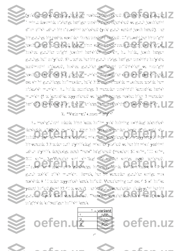 ( yoki   kartochkalarni )  guruh   a ' zolari   navbat   bilan   olishadi .  Shundan   so ʻ ng   guruhlar
1  minut   davomida   o ʻ zlariga   berilgan   topshiriqlami   bajarishadi   va   guruh   javoblarini
e ’ lon   qilish   uchun   bir   o ʻ quvchini   tanlashadi  ( yoki   guruh   sardori   javob   beradi ).  Har
bir   guruhga   bir   nechta   savoldan   iborat   topshiriq   beriladi .  O ʻ qituvchi   har   bir   to ʻ g ʻ ri
javob   uchun   ball   qo ʻ yadi .   Agar   biror   savol - topshiriqqa   noto ʻ g ʻ ri   javob   bo ʻ lsa ,
boshqa   guruhlar   to ʻ g ʻ ri   javobni   berishlari   mumkin ,   bu   holda ,   javob   bergan
guruhga   ball   qo ʻ yiladi .  Shu   tariqa   har   bir   guruh   o ʻ ziga   berilgan   topshiriq   bo ʻ yicha
taqdimotini   o ʻ tkazadi ,   boshqa   guruhlar   esa   ularni   to ʻ ldirishlari   va   noto ʻ g ʻ ri
javoblarni   to ʻ g ʻ rilab   ball   olishlari   mumkin .   O ʻ quvchilar   soni   oz   bo ʻ lgan   sinflarda
esa   sinfni   guruhlarga   bo ʻ lmasdan ,  balki  3  ta   qator   o ʻ rtasida   musobaqa   tarzida   ham
o ʻ tkazish   mumkin .   Bu   holda   qatorlarga   2   martadan   topshiriqli   kartochka   berish
mumkin (6 ta kartochka tayyorlanadi  va har  bir  qatorga navbat  bilan  2 martadan
beriladi). Bu mashg ulotni boshqa fanlarga ham moslashtirib o tkazish mumkin.ʻ ʻ
7. “Matematik bozor” o yini	
ʻ
Bu   mashg ulotni   odatda   biror   katta   bo lim   yoki   bobning   oxiridagi   takrorlash	
ʻ ʻ
darslarida   o tkazish   mumkin.   Biror   bob   yakunlangandan   keyin   o qituvchi   shu
ʻ ʻ
bobda  o rganilgan  materiallarga  oid  misollarni   varaqlarga  yozib  tayyorlaydi.  Har	
ʻ
bir varaqda 2-3 tadan turli qiyinlikdagi misollar yoziladi va har bir misol yechimi
uchun qiyinlik darajasiga  qarab “narx” belgilanadi  (masalan:  50 so m, 100 so m,	
ʻ ʻ
200   so m,...).   Varaqlar   soni   sinfdagi   o quvchilar   soniga   qarab   tanlanadi.	
ʻ ʻ
O ʻ quvchilar   4   tadan   qilib   guruhlarga   bo linadi,   bunda   sinfda   o rtacha   8-10   ta	
ʻ ʻ
guruh   tashkil   qilish   mumkin.   Demak,   har   bir   varaqdan   guruhlar   soniga   mos
ravishda 8-10 tadan tayyorlash kerak bo ladi. Varaqlarning turi esa 4-5 xil bo lsa	
ʻ ʻ
yetarti bo ladi (jami 32-40 ta varaq). Har bir guruh varaqlardan oladi, ya’ni har bir	
ʻ
guruhda   4   yoki   5   xil   varaq   bo ladi.   “Narxlar”   varaqlarda   har   bir   misol   (savol)	
ʻ
to g risida ko rsatilgan bo lishi kerak.	
ʻ ʻ ʻ ʻ
1 – variant
1. 100
2. 150
3.
Topshiri 200
s.
41 