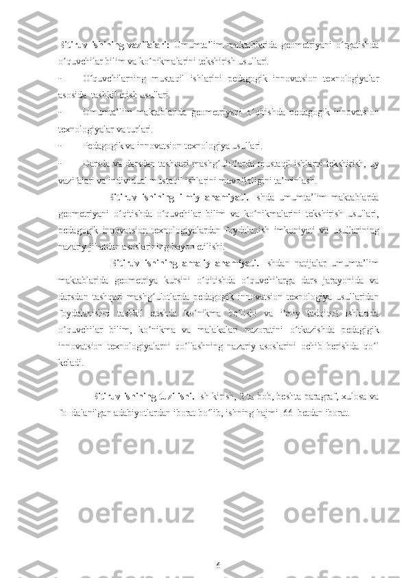 Bitiruv   ishining   vazifalari:   Umumta’lim   maktablarida   geometriyani   o ʻ rgatishda
o ʻ quvchilar bilim va ko ʻ nikmalarini tekshirish usullari.
- O ʻ quvchilarning   mustaqil   ishlarini   pedagogik   innovatsion   texnologiyalar
asosida  tashkil etish usullari.
- Umumta’lim   maktablarida   geometriyani   o ʻ qitishda   pedagogik   innovatsion
texnologiyalar va turlari.
- Pedagogik va innovatsion texnologiya usullari.
- Darsda va darsdan tashqari  mashg ʻ ulotlarda mustaqil  ishlarni tekshirish, uy
vazifalari va individual mustaqil ishlarini muvofiqligini ta’minlash.
                    Bitiruv   ishining   ilmiy   ahamiyati.   Ishda   umumta’lim   maktablarda
geometriyani   o ʻ qitishda   o ʻ quvchilar   bilim   va   ko ʻ nikmalarini   tekshirish   usullari,
pedagogik   innovatsion   texnologiyalardan   foydalanish   imkoniyati   va   usullarining
nazariy jihatdan asoslarining bayon etilishi. 
                    Bitiruv   ishining   amaliy   ahamiyati.   Ishdan   natijalar   umumta’lim
maktablarida   geometriya   kursini   o ʻ qitishda   o ʻ quvchilarga   dars   jarayonida   va
darsdan   tashqari   mashg ʻ ulotlarda   pedagogik   innovatsion   texnologiya   usullaridan
foydalanishni   tashkil   etishda   ko ʻ nikma   bo lishi   va   ilmiy   tadqiqot   ishlaridaʻ
o ʻ quvchilar   bilim,   ko nikma   va   malakalari   nazoratini   o	
ʻ ʻ tkazishda   pedagigik
innovatsion   texnologiyalarni   qo ʻ llashning   nazariy   asoslarini   ochib   berishda   qo l	
ʻ
keladi.
                      Bitiruv ishining   tuzilishi.   Ish kirish, 2 ta bob, beshta paragraf, xulosa va
fo н dalanilgan adabiyotlardan iborat bo lib, ishning hajmi  66  betdan iborat.	
ʻ
6 