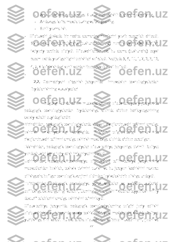 • A  ustunda berilgan atamaga  В   ustundagi tegishli talqinni mos qo ying.ʻ
• Andazaga ko ra masala tuzing va uni yeching.	
ʻ
• Sonli yozma ish.
• O ʻ qituvchi   doskada   bir   nechta   atamaning   nomlarini   yozib   raqamlab   chiqadi.
So ng   esa,   bu   atamalarning   (tushunchalarning)   nomini   aytmasdan   ta’rifini	
ʻ
ixtiyoriy   tartibda   o qiydi.   O	
ʻ ʻ quvchilardan   esa   bu   atama   (tushuncha)   qaysi
raqam ostida yozilganligini topishlari so ʻ raladi. Natijada 5, 6, 10, 1, 7, 2, 3, 12,
4, 9, 8 ko ʻ rinishdagi sonli satrdan iborat javob hosil bo ladi.	
ʻ
•
  2.2.   Geometriyani   o ʻ rganish   jarayonida     innovatsion   texnologiyalardan
foydalanishning xususiyatlari
                      Bugungi   kunda   ta’lim   muassasalarining   o ʻ quv-tarbiyaviy   jarayonida
pedagogik   texnologiyalardan   foydalanishga   alohida   e’tibor   berilayotganining
asosiy sababi quyidagilardir:
Birinchidan,   pedagogik   texnologiyalarda   shaxsni   rivojlantiruvchi   ta’limni   amalga
oshirish   imkoniyatining   kengligida.   “Ta’lim   to ʻ g ʻ risida”gi   qonun   da
rivojlantiruvchi ta’limni amalga oshirish masalasiga alohida e’tibor qaratilgan.
Ikkinchidan,   pedagogik   texnologiyalar   o ʻ quv-tarbiya   jarayoniga   tizimli   faoliyat
yondashuvini keng joriy etish imkoniyatini beradi.
Uchinchidan,   pedagogik   texnologiya   o ʻ qituvchini   ta’lim-tarbiya   jarayonining
maqsadlaridan   boshlab,   tashxis   tizimini   tuzish   va   bu   jarayon   kechishini   nazorat
qilishgacha bo ʻ lgan texnologik zanjirni oldindan loyixalashtirib olishga undaydi.
To ʻ rtinchidan,   pedagogik   texnologiya   yangi   vositalar   va   axborot   usullarini
qo ʻ llashga asoslanganligi sababli, ularning qo ʻ llanilishi “Kadrlar tayyorlash milliy
dasturi” talablarini amalga oshirishni ta’minlaydi.
O ʻ quv-tarbiya   jarayonida   pedagogik   texnologiyalarning   to g ri   joriy   etilishi	
ʻ ʻ
o qituvchining bu jarayonda asosiy tashkilotchi  yoki  maslahatchi  sifatida faoliyat	
ʻ
yuritishiga olib keladi. Bu esa talaba o quvchidan ko proq mustaqilliqni, ijodni va	
ʻ ʻ
44 