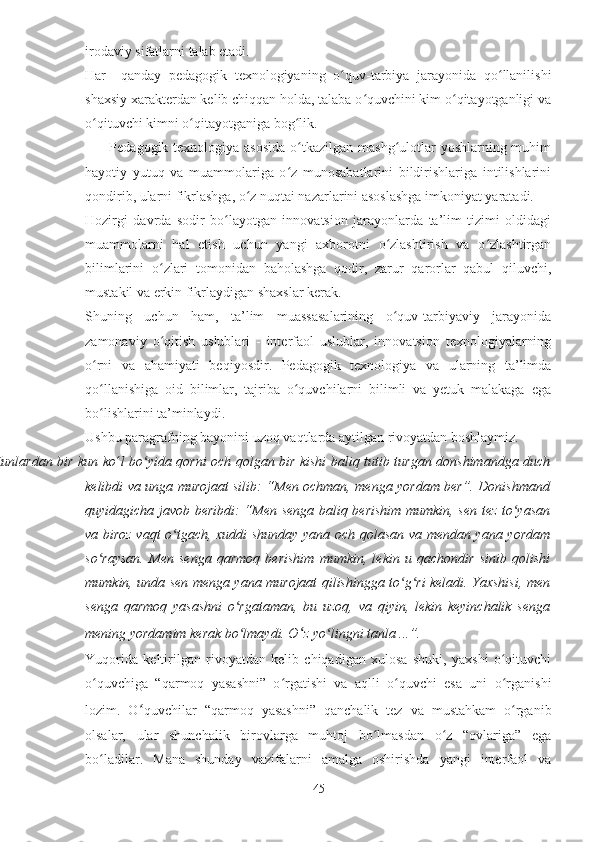 irodaviy sifatlarni talab etadi.
Har  qanday   pedagogik   texnologiyaning   o quv-tarbiya   jarayonida   qo llanilishiʻ ʻ
shaxsiy xarakterdan kelib chiqqan holda, talaba o quvchini kim o qitayotganligi va	
ʻ ʻ
o qituvchi kimni o qitayotganiga bog lik.	
ʻ ʻ ʻ
         Pedagogik texnologiya asosida  o tkazilgan mashg ulotlar  yoshlarning muhim	
ʻ ʻ
hayotiy   yutuq   va   muammolariga   o z   munosabatlarini   bildirishlariga   intilishlarini	
ʻ
qondirib, ularni fikrlashga, o z nuqtai nazarlarini asoslashga imkoniyat yaratadi.	
ʻ
Hozirgi   davrda   sodir   bo layotgan   innovatsion   jarayonlarda   ta’lim   tizimi   oldidagi	
ʻ
muammolarni   hal   etish   uchun   yangi   axborotni   o zlashtirish   va   o zlashtirgan	
ʻ ʻ
bilimlarini   o zlari   tomonidan   baholashga   qodir,   zarur   qarorlar   qabul   qiluvchi,	
ʻ
mustakil va erkin fikrlaydigan shaxslar kerak.
Shuning   uchun   ham,   ta’lim   muassasalarining   o quv-tarbiyaviy   jarayonida	
ʻ
zamonaviy   o qitish   uslublari   -   interfaol   uslublar,   innovatsion   texnologiyalarning	
ʻ
o rni   va   ahamiyati   beqiyosdir.   Pedagogik   texnologiya   va   ularning   ta’limda	
ʻ
qo llanishiga   oid   bilimlar,   tajriba   o quvchilarni   bilimli   va   yetuk   malakaga   ega
ʻ ʻ
bo lishlarini ta’minlaydi.
ʻ
Ushbu paragrafning bayonini uzoq vaqtlarda aytilgan rivoyatdan boshlaymiz.
Kunlardan bir kun ko ʻ l bo yida qorni och qolgan bir kishi baliq tutib turgan donshimandga duch	
ʻ
kelibdi va unga murojaat silib: “Men ochman, menga yordam ber”. Donishmand
quyidagicha javob beribdi: “Men senga baliq berishim mumkin, sen tez to yasan	
ʻ
va biroz vaqt o tgach, xuddi shunday yana och qolasan va mendan yana yordam	
ʻ
so raysan.   Men   senga   qarmoq   berishim   mumkin,   lekin   u   qachondir   sinib   qolishi	
ʻ
mumkin, unda sen menga yana murojaat qilishingga to g ri keladi. Yaxshisi, men	
ʻ ʻ
senga   qarmoq   yasashni   o rgataman,   bu   uzoq,   va   qiyin,   lekin   keyinchalik   senga	
ʻ
mening yordamim kerak bo lmaydi. O
ʻ ʻ z yo lingni tanla ...”.	ʻ
Yuqorida   keltirilgan   rivoyatdan   kelib   chiqadigan   xulosa   shuki,   yaxshi   o qituvchi	
ʻ
o quvchiga   “qarmoq   yasashni”   o rgatishi   va   aqlli   o quvchi   esa   uni   o rganishi	
ʻ ʻ ʻ ʻ
lozim.   O ʻ quvchilar   “qarmoq   yasashni”   qanchalik   tez   va   mustahkam   o rganib	
ʻ
olsalar,   ular   shunchalik   birovlarga   muhtoj   bo lmasdan   o z   “ovlariga”   ega	
ʻ ʻ
bo ladilar.   Mana   shunday   vazifalarni   amalga   oshirishda   yangi   interfaol   va	
ʻ
45 