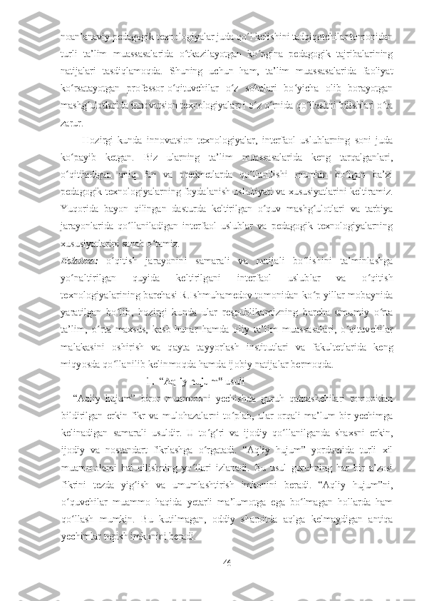 noan’anaviy pedagogik texnologiyalar juda qo l kelishini tadqiqotchilar tomonidanʻ
turli   ta’lim   muassasalarida   o tkazilayotgan   ko pgina   pedagogik   tajribalarining	
ʻ ʻ
natijalari   tasdiqlamoqda.   Shuning   uchun   ham,   ta’lim   muassasalarida   faoliyat
ko rsatayotgan   professor-o qituvchilar   o z   sohalari   bo yicha   olib   borayotgan	
ʻ ʻ ʻ ʻ
mashg ulotlarida innovatsion texnologiyalarni o z o rnida qo llashni bilishlari o ta	
ʻ ʻ ʻ ʻ ʻ
zarur.
          Hozirgi   kunda   innovatsion   texnologiyalar,   interfaol   uslublarning   soni   juda
ko payib   ketgan.   Biz   ularning   ta’lim   muassasalarida   keng   tarqalganlari,	
ʻ
o qitiladigan   aniq   fan   va   predmetlarda   qo llanilishi   mumkin   bo lgan   ba’zi
ʻ ʻ ʻ
pedagogik texnologiyalarning foydalanish uslubiyati va xususiyatlarini keltiramiz.
Yuqorida   bayon   qilingan   dasturda   keltirilgan   o quv   mashg ulotlari   va   tarbiya	
ʻ ʻ
jarayonlarida   qo llaniladigan   interfaol   uslublar   va   pedagogik   texnologiyalarning	
ʻ
xususiyatlarini sanab o tamiz.	
ʻ
Eslatma:   o qitish   jarayonini   samarali   va   natijali   bo lishini   ta’minlashga	
ʻ ʻ
yo naltirilgan   quyida   keltirilgani   interfaol   uslublar   va   o qitish	
ʻ ʻ
texnologiyalarining barchasi R.Ishmuhamedov tomonidan ko p yillar mobaynida	
ʻ
yaratilgan   bo lib,   hozirgi   kunda   ular   respublikamizning   barcha   umumiy   o rta	
ʻ ʻ
ta’lim,   o rta   maxsus,   kasb-hunar	
ʻ   h amda   oliy   ta’lim   muassasalari,   o qituvchilar	ʻ
malakasini   oshirish   va   qayta   tayyorlash   institutlari   va   fakultetlarida   keng
miqyosda qo llanilib kelinmoqda hamda ijobiy natijalar bermoqda.	
ʻ
1. “ Aqliy   hujum”  usuli
“Aqliy   hujum”   biror   muammoni   yechishda   guruh   qatnashchilari   tomonidan
bildirilgan   erkin   fikr   va   mulohazalarni   to plab,   ular   orqali   ma’lum   bir   yechimga	
ʻ
kelinadigan   samarali   usuldir.   U   to g ri   va   ijodiy   qo llanilganda   shaxsni   erkin,	
ʻ ʻ ʻ
ijodiy   va   nostandart   fikrlashga   o rgatadi.   “Aqliy   hujum”   yordamida   turli   xil
ʻ
muammolami   hal   qilishning   yo llari   izlanadi.   Bu   usul   guruhning   har   bir   a’zosi	
ʻ
fikrini   tezda   yig ish   va   umumlashtirish   imkonini   beradi.   “Aqliy   hujum”ni,	
ʻ
o quvchilar   muammo   haqida   yetarli   ma’lumotga   ega   bo lmagan   hollarda   ham	
ʻ ʻ
qo llash   mumkin.   Bu   kutilmagan,   oddiy   sharoitda   aqlga   kelmaydigan   antiqa
ʻ
yechimlar topish imkonini beradi.
46 